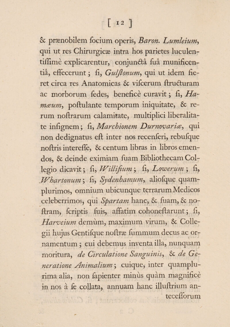 & praenobilem locium operis, Baron. Lumleium, qui ut res Chirurgicae intra hos parietes luculen- tifiime explicarentur, conjun&a fua munificen¬ tia, effecerunt; fi, Guljionum, qui ut idem fie¬ ret circa res Anatomicas & vifcerum ftrudturam ac morborum fedes, benefice curavit; fi, Ha- meeum, poftulante temporum iniquitate, & re¬ rum nofirarum calamitate, multiplici liberalita- te infignem; fi, Marchionem Durnwarice-, qui non dedignatus eft inter nos recenferi, rebufque noftris interefle, & centum libras in libros emen¬ dos, & deinde eximiam fuam Bibliothecam Col¬ legio dicavit; fi, Willifium; fi, Lowerum ; fi, Whartonum; fi, Sydenhamum-, aliofque quam- plurimos, omnium ubicunque terrarum Medicos celeberrimos, qui Spartam hanc, & fuam, & no- ffram, fcriptis fuis, affatim cohoneftarunt; fi, Harveium demum, maximum virum, & Colle¬ gii hujus Gentifque nofirae fummurn decus ac or¬ namentum ; cui debemus inventa illa, nunquam moritura, de Circulatione Sanguinis, & de Ge¬ neratione Animalium; cuique, inter quamplu- rima alia, non fapienter minus quam magnifice in nos a fe collata, annuam hanc illuftrium an- tecefibrum