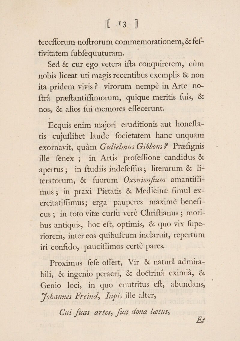 teceflbrum noftrorum commemorationem, & fes¬ tivitatem fubfequuturam. Sed & cur ego vetera ifta conquirerem, cum nobis liceat uti magis recentibus exemplis & non ita pridem vivis ? virorum nempe in Arte no- ffra praeftantiflimorum, quique meritis luis, & nos, & alios Hii memores effecerunt. Ecquis enim majori eruditionis aut honefta- tis cujuflibet laude focietatem hanc unquam exornavit, quam Guliehnus Gibbons P Praefignis ille fenex ; in Artis profeffione candidus & apertus; in ftudiis indefeffus; literarum & li- teratorum, & fuorum Oxonienfium amantifli- mus; in praxi Pietatis & Medicinae fimul ex- ercitatiffimus; erga pauperes maxime benefi¬ cus ; in toto vitae curfu vere Chriftianus; mori¬ bus antiquis, hoc eif, optimis, & quo vix fupe- riorem, inter eos quibufcum inclaruit, repertum iri confido, pauciffimos certe pares. Proximus fefe offert, Vir & natura admira¬ bili, & ingenio peracri, & dodtrina eximia, & Genio loci, in quo enutritus eft, abundans, yohannes Freind, Iapis ille alter, Cui fuas artes, fua dona lcetus.