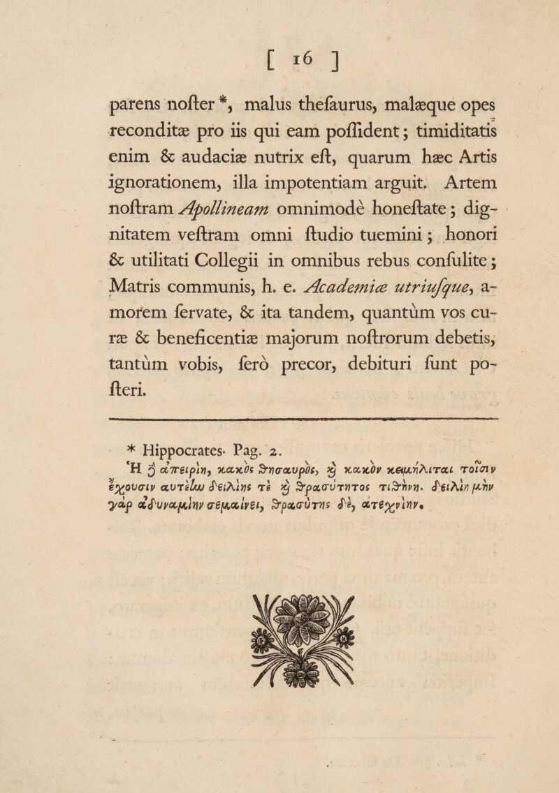 parens nofler *, malus thefaurus, malaeque opes reconditae pro iis qui eam poflident; timiditatis enim & audaciae nutrix efl, quarum haec Artis ignorationem, illa impotentiam arguit. Artem noflram Apollineam omnimode honeflate; dig¬ nitatem veflram omni ftudio tuemini; honori & utilitati Collegii in omnibus rebus confidite j Matris communis, h. e. Academice utriufquey a- morem fervate, & ita tandem, quantum vos cu¬ rae & beneficentiae majorum noftrorum debetis, tantum vobis, fero precor, debituri funt po¬ lleri. * Hippocrates- Pag. 2. CR 5 tt7T€ipin9 kczkOs Srrurccvpos, £ kcckOv x&uvAitou toiuiv €%ov<ny atJ7 llw rs Srpa.cru7>iTos feiAln f^hv ydp ot&uyoLftlmr vei&aivBi) SrpoLcriJTns ocTey/lvv*