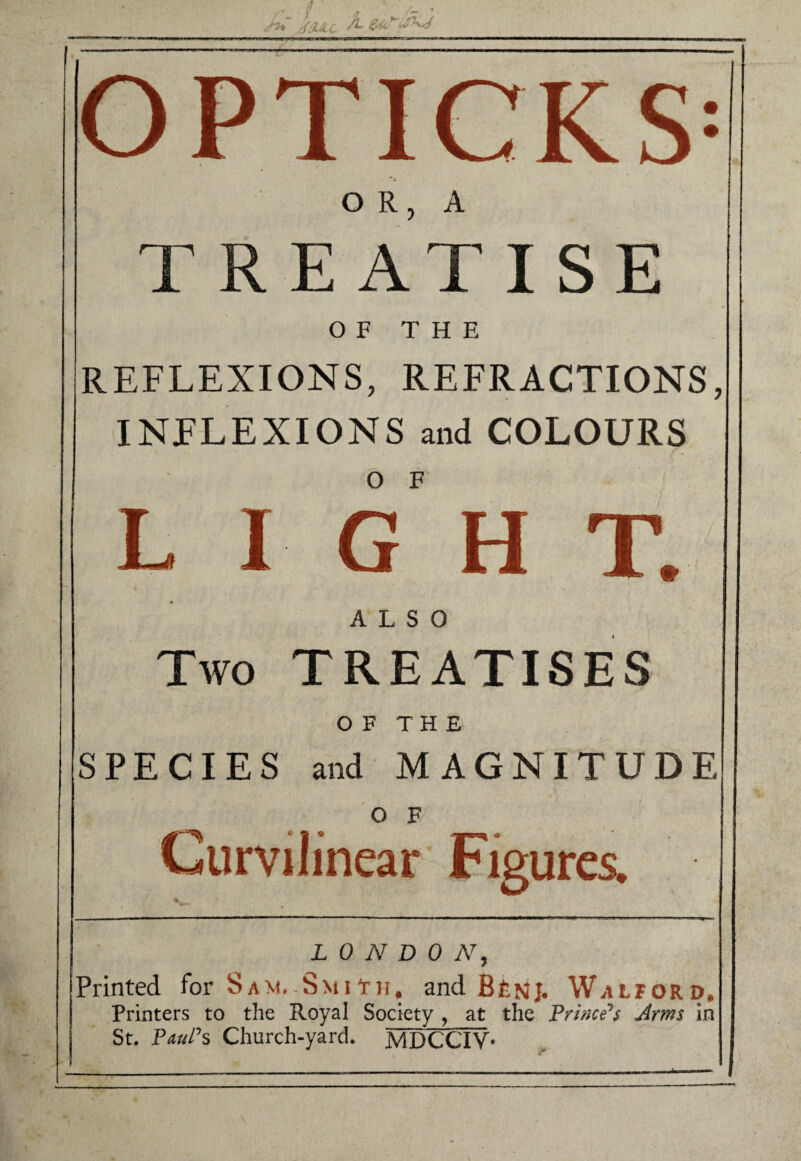 OR, A TREATISE OF THE REFLEXIONS, REFRACTIONS, INFLEXIONS and COLOURS O F LIGHT. ALSO Two TREATISES OF THE SPECIES and MAGNITUDE O F Curvilinear Figures. LONDON, Printed for Sam. Smit)t, and Bfetij. Walford, Printers to the Royal Society , at the Frime^s Arms in St. FauFs Church-yard. MDCCIV*