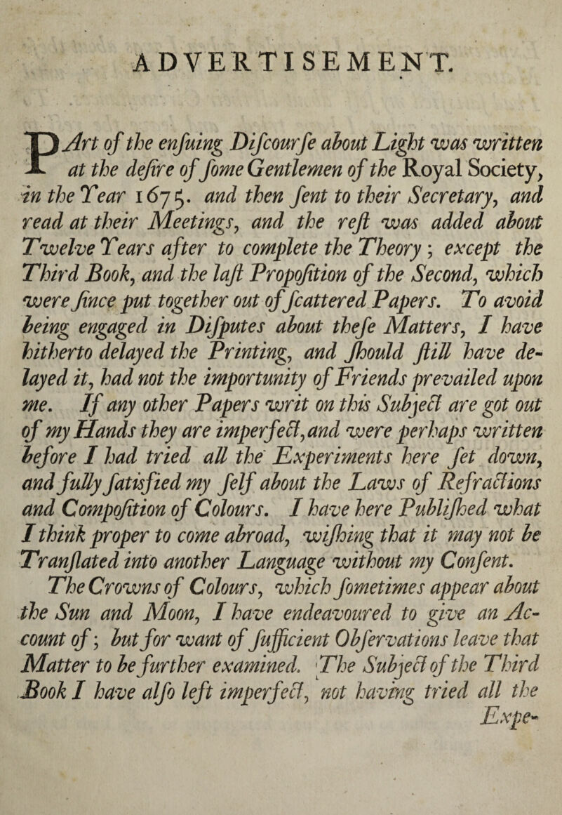 ADVERTISEMENT. PAyt of the enjuing Difcourfe about Li^t was written at the defire of fome Gentlemen of the Royal Society, in the Tear and then fent to their Secretary, and read at their Meetings, and the reft was added about Twelve Tears after to complete the Theory; except the Third Book, and the laft Propqfition of the Second, which were Jince put. together out of fcattered Papers. To avoid being engaged in Difputes about thefe Matters, I have hitherto delayed the Printing, and fhould ftiJl have de¬ layed it, had not the importunity of Friends prevailed upon me. If any other Papers writ on this SubjeH are got out of my Hands they are imperfe&, and were perhaps written before I had tried all the Experiments here fet down, and fully fatisfiedmy felf about the Laws of Ref rations and Cmnpofition of Colours. I have here Publifhed what I think proper to come abroad, wijhing that it may not be Tranftated into another Language without my Confent. The Crowns of Colours, which fometimes appear about the Sun and Moon, I have endeavoured to give an Ac¬ count of; but for want of fufficient Obfervations leave that Matter to be further examined. The Subject of the Third Book I have alfo left imperfect, not having tried all the Expe-