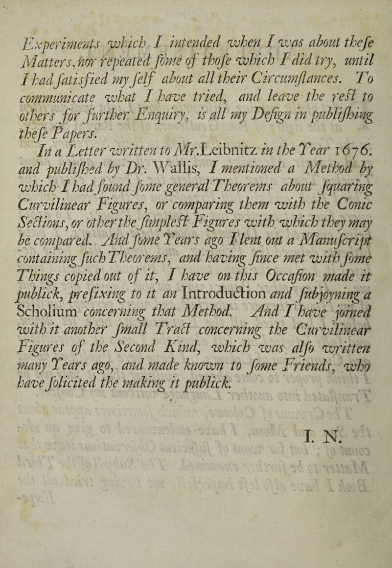 Experiments which I intended when I %vm about theje Matters, nor repeated ffjme of thofe which I did try, until I had fatisfied my felf about all their Circumjlances. To communicate what I have tried, and leave the reft to others for further Enquiry, is all my DeE^n in publijhing theje Papers. In a Letter written to yWr.Leibiiitz in the Tear 16-j6. and publifloed by Dr. Wallis, I mentioned a Method by which'I had found fome general Theorems about fquaring Curvilinear Figures, or comparing them with the Conic Sections, or other the Jmplesl Figures with which they may be compared. And fome Tears ago I lent out a Manufeript containing fuch Theorems, and having fince met with fome Things copied out o f it, I have on this Occafion made it publick, prefixing to it an Introduction and Jubpyning a Scholium concerning that Method. And T have pined with it another Jmall Tracl concerning the Curvilinear Figures of the Second Kind, which was alfo written many Tears ago, and made known to fome Friends, who have folicited the making it publick. L N.