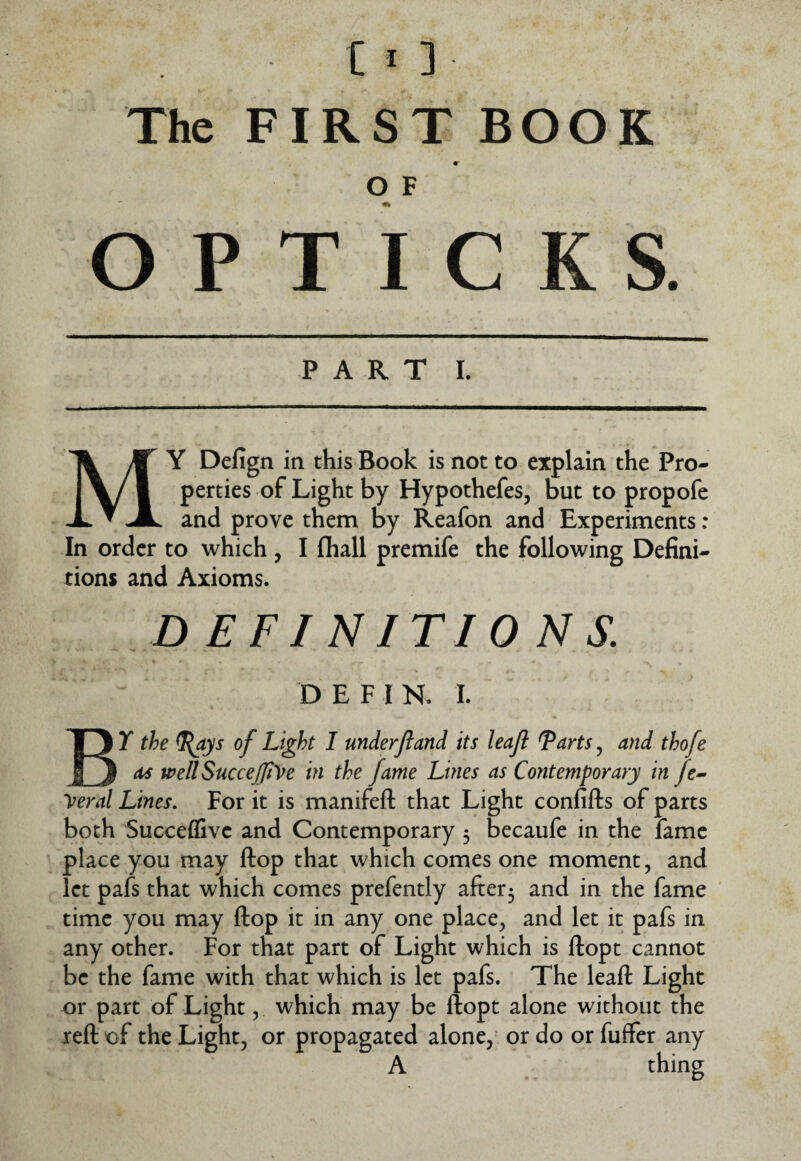 The FIRST BOOK O F O P T I C K S. PART L My Defign in this Book is not to explain the Pro¬ perties of Light by Hypothefes, but to propofe and prove them by Reafon and Experiments : In order to which , I fhall premife the following Defini¬ tions and Axioms. DEFINITIONS. D E F I N. I. By the ^ys of Light 1 mderfland its leaf Tarts, and thofe as mllSuccejfi^re in the fame Lines as Contemporary in fe^ yeral Lines, For it is manifefl: that Light confifts of parts both Succeffive and Contemporary 3 becaufe in the fame place you may flop that which comes one moment, and let pafs that which comes prefently after3 and in the fame time you may ftop it in any one place, and let it pafs in any other. For that part of Light which is ftopt cannot be the fame with that which is let pafs. The leaft Light or part of Light, which may be ftopt alone without the reft of the Light, or propagated alone, or do or fuffer any A thing