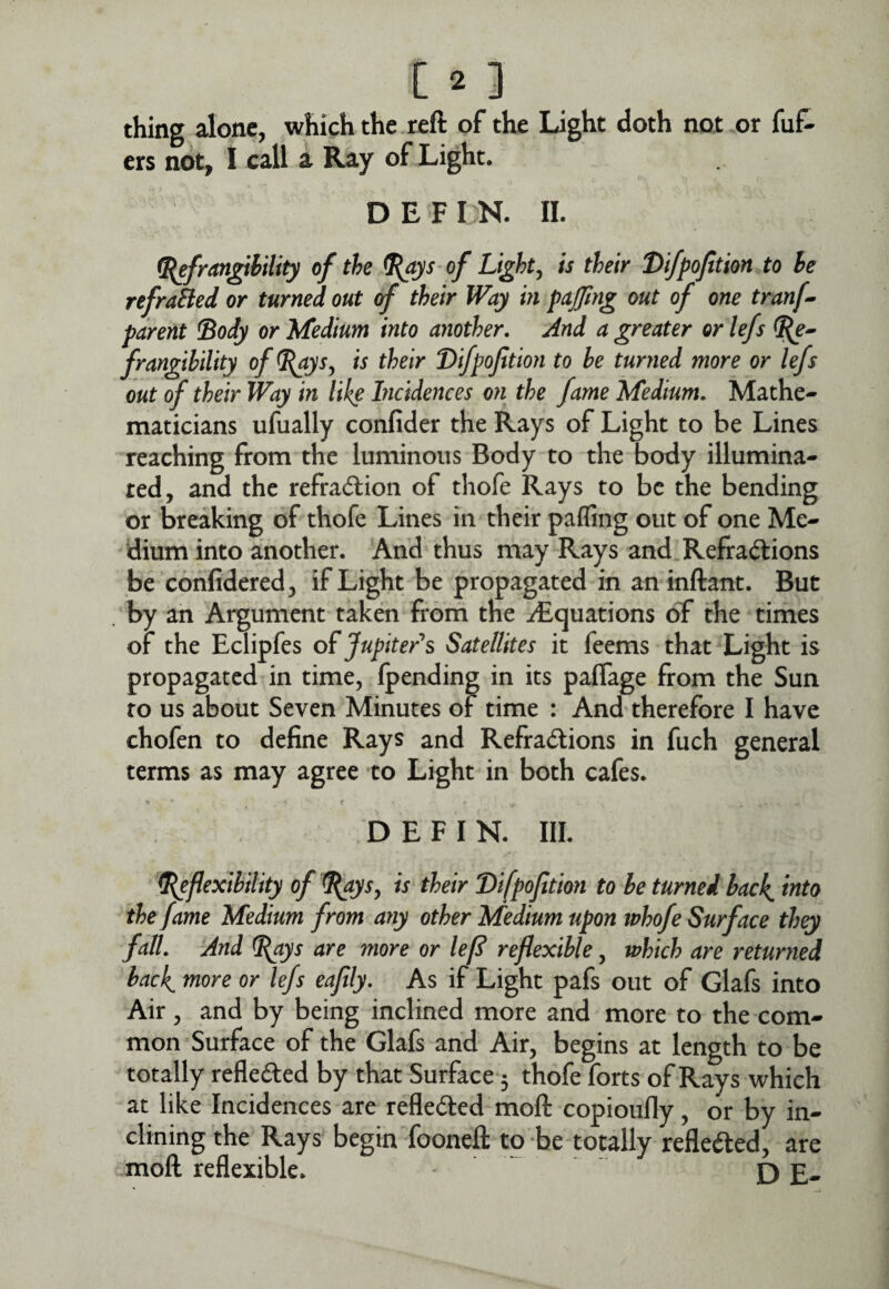 thing alone, which the reft of the Light doth not or fuf- ers not, I call a Ray of Light. DEFIN. 11. i^frangihility of the ^ys of Lights is their Difpofition to he refraBed or turned out of their Way in paj/ing out of one tranf^ parent !Body or Medium into another. And a greater orlefs frangibility of ^ys^ is their Difpofition to he turned more or lefs out of their Way in like Incidences on the fame Medium, Mathe¬ maticians ufually confider the Rays of Light to be Lines reaching from the luminous Body to the body illumina¬ ted, and the refraction of thofe Rays to be the bending or breaking of thofe Lines in their pafling out of one Me¬ dium into another. And thus may Rays and Refractions be confidered, if Light be propagated in aninftant. But by an Argument taken from the ^Equations of the times of the Eclipfes of Jupiter's Satellites it feems that Light is propagated in time, {pending in its paffage from the Sun to us about Seven Minutes or time : And therefore I have chofen to define Rays and Refractions in fuch general terms as may agree to Light in both cafes. DEFIN. III. ^flexibility of ^ays^ is their Difpofition to be turned hack, into the fame Medium from atiy other Medium upon whofe Surface they fall. And ^ys are more or lefl reflexible, which are returned hack, niore or lefs eaflly. As if Light pafs out of Glafs into Air, and by being inclined more and more to the com¬ mon Surface of the Glafs and Air, begins at length to be totally refledled by that Surface 5 thofe forts of Rays which at like Incidences are reflected moft copioufly, or by in¬ clining the Rays begin fooneft to be totally reflected, are moft reflexible. ^ - D E-