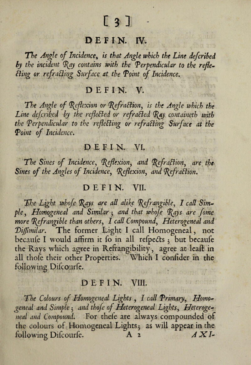 D E F I N. IV. The Angle of Incidence^ is that Angle which the Line deferihed hy the incident contams with the Perpendicular to the refle» Sling or refraSiing Surface at the Point of Incidence^ DEFIN. V. The Angle of flexion or PefraSlion^ is the Angle ivhich the Line deferihed hy the refkSied or refraSied Pay cojitaineth with the Perpendicular to the refleSling or refraSimg Surface at the Point of Incidence, P E F I N. VL Tl?e Sines of Incidencej Ppflexion^ and PefraSHotiy are the> Sines of the Angles of Incidence^ Peflexion^ and PefraSlion, DEFIN. VII. Light whofe Pays are all alike Pefrangihle^ I call Sim-> plcy Homogeneal and Similar and that whofe Pays are fame more pefrangihle than others^ I call Compound^ Heterogeneal and 'Difllmilar, The former Light I call Homogeneal, not bccaufe I would affirm it fo in all relpedts 3 but becaufe the Rays which agree in Refrangibility, agree at Icaft in all thofe their other Properties. Which I conlider in the following Difeourfe. DEFIN. VIIL The Colours of Homogeneal Lights , I call Primary^ Homo-’ geneal andSmple*^ and thofe of Heterogeneal Lights^ Heteroge¬ neal and Compomtd. For thefe are always compounded of the colours of .Homogeneal Lights 3 as will appear in the following Difeourfe. A z A XI-