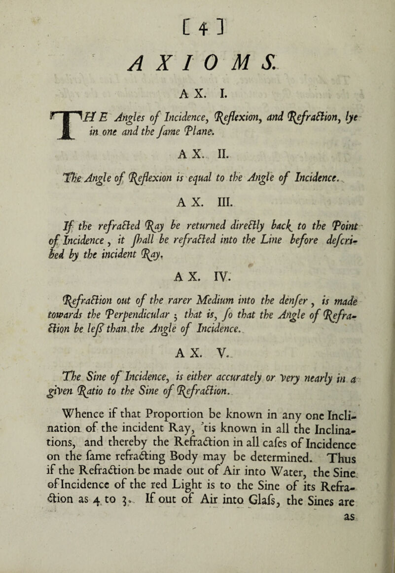 AXIOMS, A X. I. TH E Angles of Incidence^ ^fleximij and ^fraSlioHy lye in one and the fame Tlane. AX. 11. tHe Angle of ^flexion is equal to the Angle of Incidence, AX. III. If the refraSled he returned dlreltly hack^ to the ^oint ' of Incidence , it Jhall be refraEied into the Line before defcrL kd by the incident %ay, A X. IV: ^fraftion out of the rarer Medium into the denfer, is made towards the perpendicular 5 that is,, fo that the Angle of P^frar Hion be leJS than the Angle of Incidence,^ A X. V.- The Sine of Incidefice^ is either accurately or Very nearly in, a ^ gtVen P^tio to the Sine of P^fraSlion,. * Whence if that Proportion be known in any one Incli¬ nation of the incident Ray, tis known in all the Inclina¬ tions, and thereby the Refraction in all cafes of Incidence on the fame refrading Body may be determined. Thus if the Refraction be made out of Air into Water, the Sine, of Incidence of the red Light is to the Sine of its Refra¬ ction as 4 to i... If out of Air into Glafs, the Sines are as