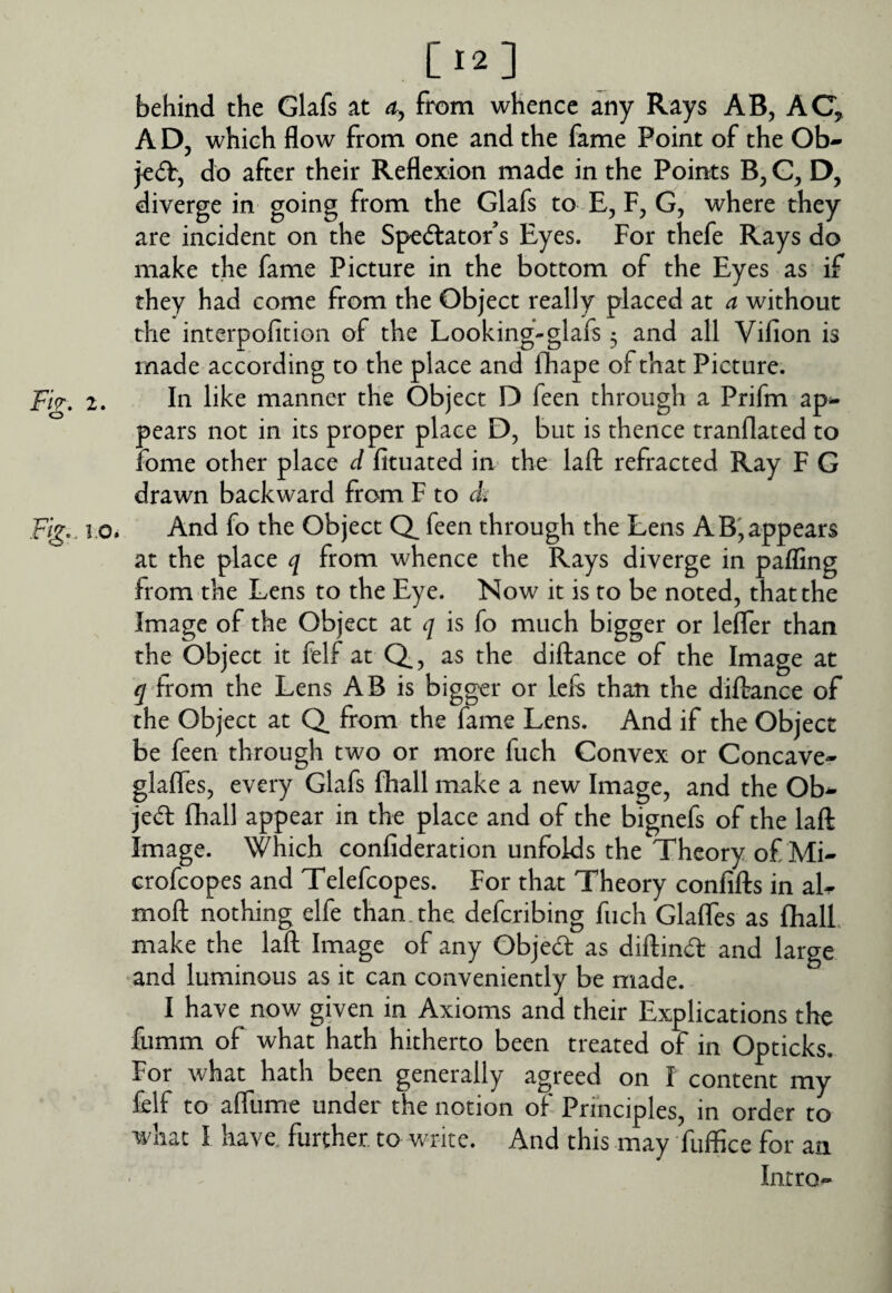 [12] behind the Glafs at from whence any Rays AB, AC, A D, which flow from one and the fame Point of the Ob- je^b, do after their Reflexion made in the Points B, D, diverge in going from the Glafs to E, F, G, where they are incident on the Spectator s Eyes. For thefe Rays do make the fame Picture in the bottom of the Eyes as if they had come from the Object really placed at a without the interpoficion of the Looking-glafs 5 and all Vifion is made according to the place and fhape of that Picture. F/>. 2. In like manner the Object D feen through a Prifm ap¬ pears not in its proper place D, but is thence tranflated to fome other place d fituated in the laft refracted Ray F G drawn backward from F to <k Fig.. 1.0. And fo the Object Q, feen through the Lens A B'appears at the place q from whence the Rays diverge in pafling from the Lens to the Eye. Now it is to be noted, that the Image of the Object at q is fo much bigger or leifer than the Object it felf at Q, as the diftance of the Image at 5 from the Lens AB is bigger or left than the diftance of the Object at Q from the fame Lens. And if the Object be feen through two or more fuch Convex or Concave- glaffes, every Glafs flhall make a new Image, and the Ob- jed fhall appear in the place and of the bignefs of the laft Image. Which conlideration unfolds the Theory of Mi- crofeopes and Telefcopes. For that Theory confifts in aL moft nothing elfe than.the deferibing fuch Glaffes as fhalL make the laft Image of any Objedt as diftind: and large and luminous as it can conveniently be made. I have now given in Axioms and their Explications the fumm of what hath hitherto been treated of in Opticks. For what hath been generally agreed on I content my felf to aftume under the notion of Principles, in order to what I have, further to write. And this may fuffice for an Intro-