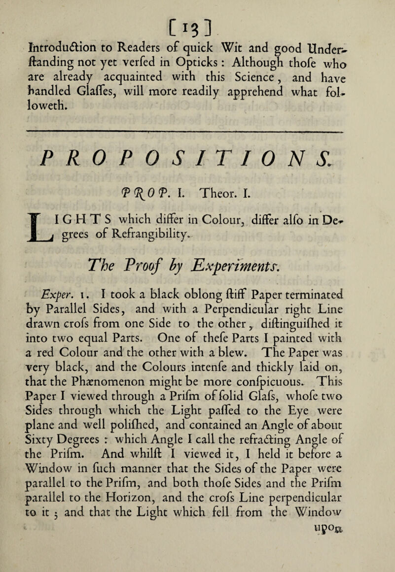 Introduftion to Readers of quick Wit and good Under- ftanding not yet verfed in Opticks: Although thofe who are already acquainted with this Science, and have handled Glafles, will more readily apprehend what fol- loweth. PROPOSITIONS. L Theor. I. Lights which differ in Colour,^ differ alfo in De¬ grees of Refrangibility, The Proof by Experiments. Exper. I. I took a black oblong ftiff Paper terminated by Parallel Sides, and with a Perpendicular right Line drawn crofs from one Side to the otherdiftinguiflied it into two equal Parts. One of thefe Parts I painted with a red Colour and the other with a blew. The Paper was very black, and the Colours intenfe and thickly laid on, that the Phatnomenon might be more confpicuous. This Paper I viewed through a Prifm offolid Glafs, whofe two Sides through which the Light paffed to the Eye were plane and well polifhed, and contained an Angle of about Sixty Degrees : which Angle I call the refracting Angle of the Prifm. And whilft I viewed it, I held it before a Window in fuch manner that the Sides of the Paper were parallel to the Prifm, and both thofe Sides and the Prifm parallel to the Horizon, and the crofs Line perpendicular to it 3 and that the Light which fell from the Window upojpt