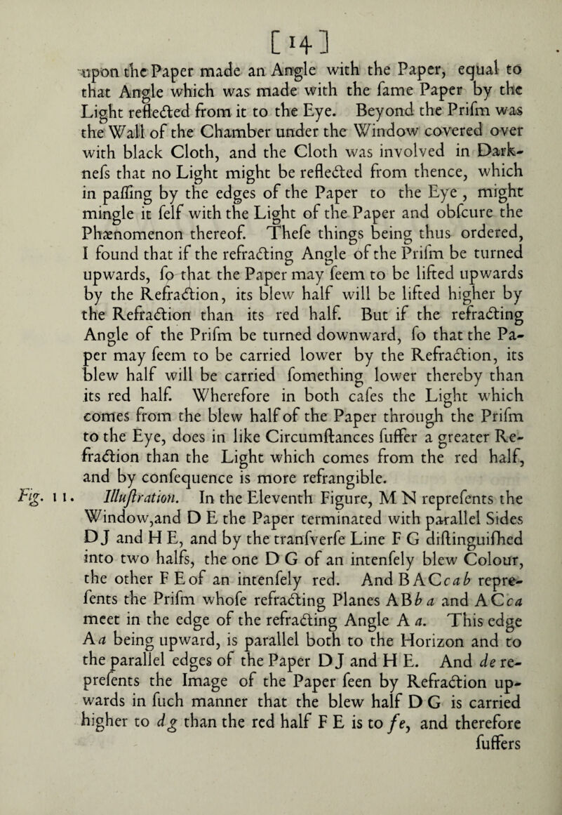 [H] ‘•■upon tKc Paper made an An’gle with the Paper, equal to that Angle which was made with the fame Paper by the Light refleded from it to the Eye. Beyond the Prifm was the Wall of the Chamber under the Window covered over with black Cloth, and the Cloth was involved in Dark- nefs that no Light might be refleded from thence, which in paffing by the edges of the Paper to the Eye , might mingle it felf with the Light of the Paper and obfeure the Phsenomenon thereof. Thefe things being thus ordered, I found that if the refrading Angle of the Prifm be turned upwards, fg that the Paper may feem to be lifted upwards by the Reffadion, its blew half will be lifted higher by the Refradion than its red half. But if the refrading Angle of the Prifm be turned downward, fo that the Pa¬ per may feem to be carried lower by the Refradion, its blew half will be carried fomething lower thereby than its red half. Wherefore in both cafes the Light w^hich comes from the blew half of the Paper through the Prifm to the Eye, does in like Circumftances fuffer a greater Re¬ fradion than the Light which comes from the red half, and by confequence is more refrangible. Eg. 11. lllujlration. In the Eleventh Figure, M N reprefents the Window,and D E the Paper terminated with parallel Sides D J and H E, and by the tranfverfe Line F G diftinguifhed into two halfs, the one D G of an intenfely blew Colour, the other F Eof an intenfely red. AndBACc^^ repre¬ fents the Prifm whofe refrading Planes AB^^ and ACca meet in the edge of the refrading Angle A a. This edge A a being upward, is parallel both to the Florizon and to the parallel edges of the Paper D J and H E. And de re¬ prefents the Image of the Paper feen by Refradion up¬ wards in fuch manner that the blew half D G is carried higher to dg than the red half F E is to/e, and therefore fuffers