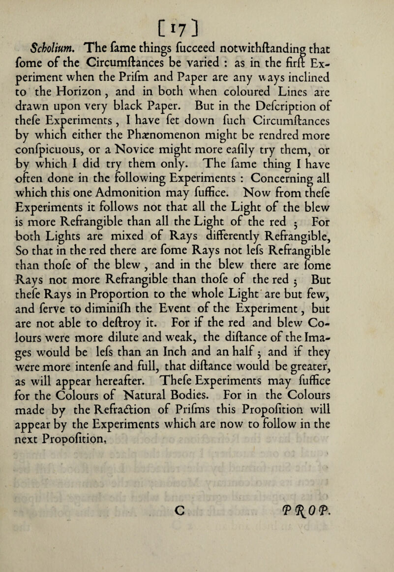 Scholium, The fame things fucceed notwithftanding that fome of the Circumftances be varied : as in the firlt Ex¬ periment when the Prifm and Paper are any ways inclined to the Horizon, and in both when coloured Lines are drawn upon very black Paper. But in the Defcription of thefe Experiments , I have fet down fuch Circumftances by which either the Ph^enomenon might be rendred more confpicuous, or a Novice might more eafily try them, or by which I did try them only. The fame thing I have often done in the following Experiments : Concerning all which this one Admonition may fuffice. Now from thefe Experiments it follows not that all the Light of the blew is more Refrangible than all the Light of the red 3 For both Lights are mixed of Rays differently Refrangible, So that in the red there are fome Rays not lefs Refrangible than thofe of the blew, and in the blew there are fome Rays not more Refrangible than thofe of the red 3 But thefe Rays in Proportion to the whole Light'are but few, and ferve to diminifti the Event of the Experiment, but are not able to deftroy it. For if the red and blew Co¬ lours were more dilute and weak, the diftance of the Ima¬ ges would be lefs than an Inch and an half 3 and if they were more intenfe and full, that diftance would be greater, as will appear hereafter. Thefe Experiments may fuffice for the Colours of Natural Bodies. For in the Colours made by the Refradfion of Prifms this Propofition will appear by the Experiments which are now to follow in the next Propofition, C