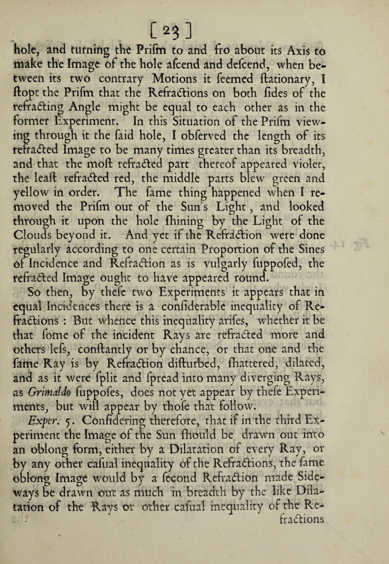 [2?] hole, and turning the Prifm to and fro about its Axis to make the Image of the hole afcend and defcend, when be¬ tween its two contrary Motions it feemed ftationary, I Hope the Prifm that the Refradlions on both fides of the refrading Angle might be equal to each other as in the former Experiment. In this Situation of the Prifm view¬ ing through it the faid hole, I obferved the length of its rehafted Image to be many tinles greater than its breadth, and that the moft refradled part thereof appeared violet, the leaft refracted red, the middle parts blew green and yellow in order. The fame thing happened when I re¬ moved the Prifm out of the Sun's Light, and looked through it upon the hole fhining by the Light of the Clouds beyond it. And yet if the Refri(5l:ion were done regularly according to one certain Proportion of the Sines of Incidence and Refraeflion as is vulgarly fuppofed, the refradfed Image ought to have appeared round. So then, by thefe two Experiments it appears that in equal Incidences there is a confiderable inequality of Re- fradlions : But whence this inequality arifes, whether it be that fome of the incident Rays are refradted more and others lefs, conftantly or by chance, or that one and the fame Ray is by Refradfion difturbed, fliattered, dilated, and as it were fplit and fpread into many diverging Rays, as Grimaldo fuppofes, does not yet appear by thefe Experi¬ ments, but will appear by thofe that follow. Exper. 5. Confidering therefore, that if in the third Ex¬ periment the Image of the Sun (hould be drawn out into an oblong form, either by a Dilatation of every Ray, or by any other cafiial inequality of the Refradtions, the fame oblong Image would by a fecond Refradfion made Side¬ ways be drawn out as much in breadth by the like Dila¬ tation of the Rays or other cafoal inequality of the Re- fradlions