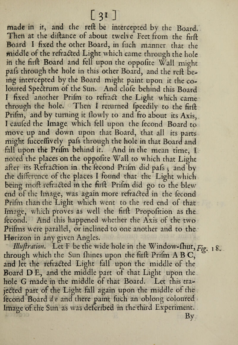 [ 3^ ] made in it, and the reft be intercepted by the Board. Then at the diftance of about twelve Feet from the firft Board I fixed the other Board, in fuch manner that the middle of the refra(5i:ed Light which came through the hole in the firft Board and fell upon the oppofite Wall might pafs through the hole in this other Board, and the reft be¬ ing intercepted by the Board might paint upon it the co¬ loured Spectrum of the Sun. And clofe behind this Board I fixed another Prifm to refrad: the Light which came through the hole. Then I returned Ipeedily to the firft Prifm, and by turning it flowly to and fro about its Axis, I caufed the Image, which fell upon the fecond Board to move up and down upon that Board, that all its parts might fucceffively pafs through the hole in that Board and fell upon the Prifm behind it. And in the mean time, I - noted the places bn the oppofite Wall to which that Light after its Refradion in < the febond Prifm did pafs 5 and by the difference of the places I found that the Light which being moft refraded in the firft Prifm did go to the blew end of the Image, was again more refraded in the fecond Prifm than the Light which went to the red end of that Image, Vv hich proves as well the firft Propofition as the. fecond. And this happened whether the Axis of the two • Prifms were parallel, or inclined to one another and to the; Horizon in any given Angles. lllujlration. Let F be the wide hole in the Window-flhut,/7g^ 1 through which the Sun flhines upon the firft Prifm ABC, and let the refraded Light fall upon the middle of the Board D E, and the middle part of that Light upon the hole G made in the middle of that Board. Let this tra- jeded part of the Light fell again upon the middle of the. fecond Board d e and there paint fuch an oblong coloured ' Image of the Sun as was defcribed in the third Experiment.