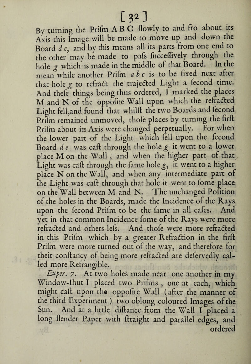 C32] By turning the Prifm ABC flowly to and fro about its Axis this Image will be made to move up and down the Board d e, and by this means all its parts from one end to the other may be made to pafs fucceffively through the hole g which is made in the middle of that Board. In the mean while another Prifm a h c is to be fixed next after that hole^ to refra(fl the trajedled Light a fecond time. And thefe things being thus ordered, I marked the places M and N of the oppofite Wall upon which the refraded Light fell,and found that whilft the two Boards and fecond Prifm remained unmoved, thofe places by turning the firft Prifm about its Axis were changed perpetually. For when the lower part of the Light which fell upon the fecond Board d e was call through the hole g it went to a lower place M on the Wall, and when the higher part of that Light was call through the fame hole^, it went to a higher place N on the Wall, and when any intermediate part of the Light was caft through that hole it went to fome place on the Wall between M and N. The unchanged Pontion of the holes in the Boards, made the Incidence of the Rays upon the fecond Prifm to be the fame in all cafes. And yet in that common Incidence fome of the Rays were more refracted and others lefs. And thofe were more refracted in this Prifm which by a greater Refradtion in the firft Prifm were more turned out of the way, and therefore for their conftancy of being more refracted are defervedly cal¬ led more Refrangible. Exper. 7. At two holes made near one another in my Window-Ihut I placed two Prifms , one at each, which might caft upon th« oppofite Wall (after the manner of the third Experiment) two oblong coloured Images of the Sun. And at a little diftance from the Wall I placed a long flender Paper with ftraight and parallel edges, and ordered