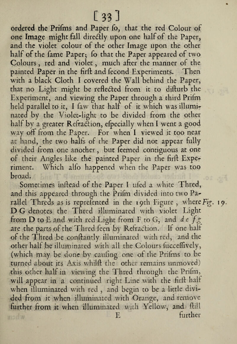 ordered the Prifms and Paper fo, that the red Colour of one Image might fall diredlly upon one half of the Paper, and the violet colour of the other Image upon the other half of the fame Paper3 fo that the Paper appeared of two Colours, red and violet, much after the manner of the painted Paper in the firft and fecond Experiments. Then with a black Cloth I covered the Wall behind the Paper, that no Light might be reflected from it to difturb the Experiment, and viewing the Paper through a third Prifm held parallel to it, I faw that half of it which was illumi* nated by the Violet-light to be divided from the other half by a greater Refraction, elpecially when I went a good way off from the Paper. For when I viewed it too near at hand, the two halfs of the Paper did not appear fully divided from one another, but feemed contiguous at one of their Angles like the painted Paper in the firft Expe¬ riment. Which alfo happened when the Paper was too broad. Sometimes inftead of the Paper I ufed a white Thred, and this appeared through the Prifm divided into tw o Pa¬ rallel Threds as is reprefented in the 19th Figure , v/here Fig, D G denotes the Thred illuminated with violet Light from D to E and wuth red Light from F to G, and d c fg are the parts of the Thred feen by Retraction. If one halt of the Thred be conftantly illuminated with red, and the other halt .be illuminated with all the Colours kicceffively, (which may be done by caufing one of the Prifms to be turned about its Axis wdiilft the other remains unmoved) this other half in viewing the Thred through the Prifm, will appear in a continued right Line with the firft half when illuminated with red , and begin to be a little divi¬ ded from it when illuminated wdth Orange, and remove further from it when illuminated with Yellow, and ftill E further