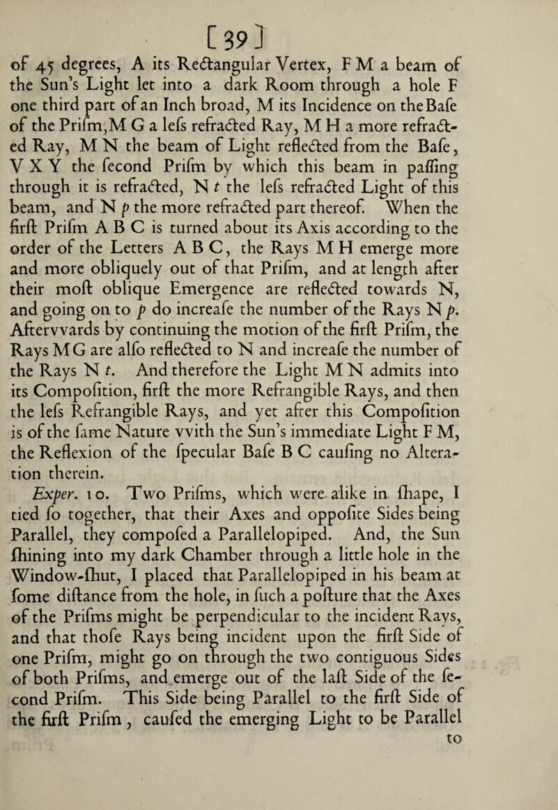 ■ [39] of 45 degrees, A its Redangular Vertex, F M a beam of the Sun’s Light let into a dark Room through a hole F one third part of an Inch broad, M its Incidence on theBafe of the Prifm,M G a lefs refradled Ray, M H a more refradt- ed Ray, M N the beam of Light reflected from the Bafe, V X Y the fecond Prifm by which this beam in paffing through it is refra(5i:ed, N t the lefs refradled Light of this beam, and N p the more refrad:ed part thereof. When the firft Prifm A B C is turned about its Axis according to the order of the Letters ABC, the Rays M H emerge more and more obliquely out of that Prifm, and at length after their moft oblique Emergence are refle<5led towards N, and going on to p do increafe the number of the Rays N p* Afterwards by continuing the motion of the firft Prifm, the Rays M G are alfo reflected to N and increafe the number of the Rays N t. And therefore the Light M N admits into its Compofition, firft the more Refrangible Rays, and then the lefs Refrangible Rays, and yet after this Compofition is of the fime Nature with the Sun’s immediate Light F M, the Reflexion of the fpecular Bafe B C caufing no Altera¬ tion therein. Exper, lo. Two Prifms, which were, alike in fhape, I tied fo together, that their Axes and oppofite Sides being Parallel, they compofed a Parallelopiped. And, the Sun Alining into my dark Chamber through a little hole in the Window-Aiut, I placed that Parallelopiped in his beam at fome diftance from the hole, in ftich a pofture that the Axes of the Prifms might be perpendicular to the incident Rays, and that thofe Rays being incident upon the firft Side of one Prifm, might go on through the two contiguous Sides of both Prifms, and emerge out of the laid Side of the fe¬ cond Prifm. This Side being Parallel to the firft Side of the firft Prifm , caufed the emerging Light to be Parallel to