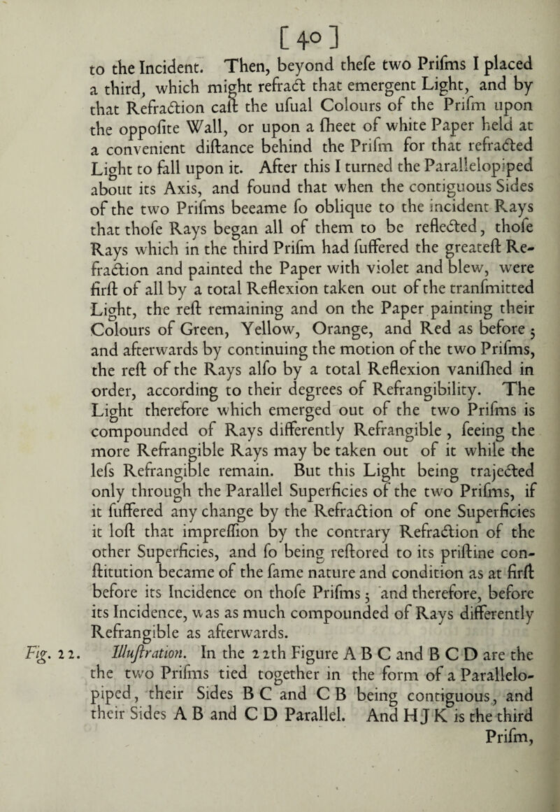 [40] to the Incident. Then, beyond thefe two Prifms I placed a third, which might refrad that emergent Light, and by that Refradion caS the ufual Colours of the Prifm upon the oppofite Wall, or upon a flieet of white Paper held at a convenient diftance behind the Prifm for that refraded Light to fall upon it. After this I turned the Parallelopiped about its Axis, and found that when the contiguous Sides of the two Prifms beeame fo oblique to the incident Rays that thofe Rays began all of them to be refleded, thofe Rays which in the third Prifm had fuffered the greateft Re- fradion and painted the Paper with violet and blew, were firft of all by a total Reflexion taken out of the tranfmitted Light, the reft remaining and on the Paper painting their Colours of Green, Yellow, Orange, and Red as before 5 and afterwards by continuing the motion of the two Prifms, the reft of the Rays alfo by a total Reflexion vanifhed in order, according to their degrees of Refrangibility. The Light therefore which emerged out of the two Prifms is compounded of Rays differently Refrangible , feeing the more Refrangible Rays may be taken out of it while the lefs Refrangible remain. But this Light being trajeded only through the Parallel Superficies of the two Prifms, if it fuffered any change by the Refradion of one Superficies it loft that impreffion by the contrary Refradion of the other Superficies, and fo being reftored to its priftine con- ftitution became of the fame nature and condition as at firft before its Incidence on thofe Prifms 5 and therefore, before its Incidence, was as much compounded of Rays differently Refrangible as afterwards. Fig. 12. lllujlratwn. In the 22th Figure ABC and B C D are the the tv/o Prifms tied together in the form of a Parallelo¬ piped, their Sides BC and CB being contiguous, and their Sides A B and C D Parallel. And H J K is the third Prifm,