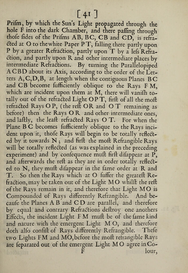 [40 Prifm, by which the Sun’s Light propagated through the hole F into the dark Chamber, and there pafling through thofe fides of the Prifms AB, BC, CB and CD, is refra- 6led at O to the white Paper PT, falling there partly upon P by a greater Refraction, partly upon T by a Icfs Refra¬ ction, and partly upon R and other intermediate places by intermediate Refractions. By turning the Parallelopiped ACBD about its Axis, according to the order of the Let¬ ters A,C,D,B, at length when the contiguous Planes BC and CB become fufficiently oblique to the Rays F M, which are incident upon them at M, there will vaniflh to¬ tally out of the refracted Light OPT, firft of all the moft refracted Rays O P, (the reft OR and O T remaining as before) then the Rays O R and other intermediate ones, and laftly, the leaft refraCted Rays O T. For when the Plane B C becomes fufficiently oblique to the Rays inci¬ dent upon it, thofe Rays will begin to be totally reflect¬ ed by it towards N 5 and firft the moft Refrangible Rays will be totally reflected (as was explained in the preceding experiment) and by confequence muft firft difappear at P, and afterwards the reft as they are in order totally reflect¬ ed to N, they muft difappear in the fame order at R and T. So then the Rays which at O fuffer the greateft Re¬ fraction, may be taken out of the Light M O whilft the reft of the Rays remain in it, and therefore that Light MO is Compounded of Rays differently Refrangible. And be- caufe the Planes A B and C D are parallel, and therefore by equal and contrary Refractions deftroy one anothers Effects, the incident Light F M muft be of the fame kind and nature with the emergent Light M O, and therefore doth alfo confift of Rays differently Refrangible. Thefe two Lights FM and MO,before the moft relrangible Rays are feparated out 'of the emergent Light MO agree inCo- F lour,