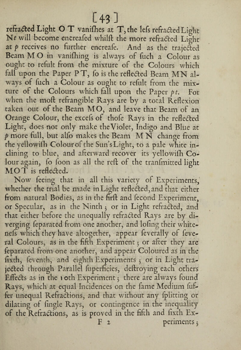 [43 ] refradled Light O T vaniflies at Tjthe lefs reftaded Light Nt will become encreafed whilft the more refraded Light at p receives no further encreafe. And as the trajeded Beam M O in vaniflhing is always of fuch a Colour as ought to refult from the mixture of the Colours which fall upon the Paper PT, fo is the reflected Beam MN al¬ ways of fuch a Colour as ought to refult from the mix¬ ture of the Colours which fall upon the Paper p t. For when the moft refrangible Rays are by a total Reflexion taken out of the Beam MO, and leave that Beam of an Orange Colour, the excefs of thofe Rays in the refledled Light, does not only make theViolet, Indigo and Blue at p more full, but alfo makes the Beam M N change from the yellowiflh Colour of the Sun’s Light, to a pale white in¬ clining to blue, and afterward recover its yellowifh Co¬ lour again, fo foon as all the reft of the tranfmitted light MOT is refle<fl:ed. Now feeing that in all this variety of Experiments, whether the trial be made in Light reflected, and that either from natural Bodies, as in the firft and fecond Experiment, or Specular, as in the Ninth 3 or in Light refra^ed, and that either before the unequally refracted Rays are by di¬ verging feparated from one another, and lofing their white- nefs which they have altogether, appear feverally of feve- ral Colours, as in the fifth Experiment 5 or after they are feparated from one another, and appear Coloured as in the fixth, feventh, and eighth Experiments 3 or in Light tra- je(5led through Parallel fuperficies, deflroying each others Effects as in the i oth Experiment 3 there are always found Rays, which at equal Incidences on the fame Medium fuf- fer unequal Refra^ions, and that v/ithout any Iplitting or dilating of Angle Rays, or contingence in the inequality of the Refractions, as is proved in the fifth and fixth Ex-