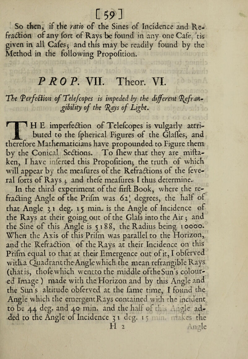 [ 59 ] ^ So then, if the ratio of the Sines of Incidence and Re- fra<5I:ion of any fort of Rays be found in any one Cafe^ ^tis given in all Cafes 5 and this may be readily found by the Method in the following Propofition. TROT. VII. Theor. VI. The ^erfeHion of Tele/copes is impeded hy the different ^frm» gtbility of the ^ys of Light. Th E imperfeilion of Tclefcopes is vulgarly attri¬ buted to the fpherical Figures of the Glafles, and therefore Mathematicians have propounded to Figure them by the Conical Sedlions. To fliew that they are mifta- ken, I have inferted this Propofition^ the truth of which will appear by the meafures of the Refradlions of the feve- ral forts of Rays y and thefe meafures I thus determine. In the third experiment of the firft Book, where the re- fradling Angle of the Prifm was 6i\ degrees, the half of that Angle 3 i deg. 15 min. is the Angle of Incidence of the Rays at their going, out of the Glafs into the Air 3 and the Sine of this Angle is 5188, the Radius being 10000. When the Axis of this Prifm was parallel to the Horizon, and the Refraction of the Rays at their Incidence on this Prifm equal to that at their Emergence out of it, I obferved witba Qiiadrant the Angle which the mean refrangible Rays (that is, thofe which wentto the middle ofthe Sun's colour¬ ed Image ) made with the Horizon and by this Angle and the Sun's altitude obferved at the fame time, I found the Angle which the emergent Rays contained wkh the incident to be 44 deg. and 40 min. and the half of th ', xlagle ad¬ ded to the Angle of Incidence 31 deg. the Hz / n;de