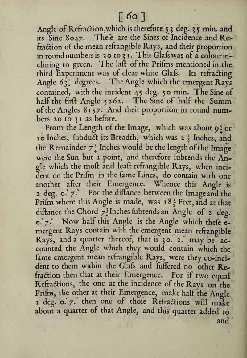 [tfo] Angle of Refradion,which is therefore 5; dcg^ ^5 min. and its Sine 8047. Thefc are the Sines of Incidence and Re-“ fradion of the mean refrangible Rays, and their proportion in round numbers is 20 to 51. This Glafs was of a colour in-- dining to green. The laft of the Prifms mentioned in-the third Experiment was of clear white Glafs. Its refrading Angle 63' degrees. The Angle which the emergent Rays contained, with the incident 45 deg. yo min. The Sine of half the firft Angle 5162. The Sine of half the Summ^ of the Angles 8157. And their proportion; in round num¬ bers 20 to 51 as before. From the Length of the Image, which was about 9^ or 1 o Inches, fubdud its Breadth, which was 2 ~ Inches, and the Remainder 7^ Inches would be the length of the Image were the Sun but a point, and therefore fubtends the An¬ gle which the moll and leaft refrangible Rays, when inci¬ dent on the Prifm in the fame Lines, do contain with one another after their Emergence. Whence this Angle is 2 deg. o.' 7- For the diftance between the Image and the Prifm where this Angle is made, was 18 \ Feet, and at that diftance the Chord 7^ Inches fubtends an Angle of 2 deg. o.' 7. Now half this Angle is the Angle which thefe e- mergent Rays contain with the emergent mean refrangible Rays, and a quarter thereof, that is 30.' 2/ may be ac¬ counted the Angle which they would contain which the fame emergent mean refrangible Rays, were they co-inci¬ dent to them within the Glafs and fuffered no other Re^ fradion then that at their Emergence. For if two equal Refradlions, the one at the incidence of the Rays on the Prifm, the other at their Emergence, make half the Angle 2 deg. o. 7. then one of thofe Refradions will make about a quarter of that Angle, and this quarter added to and '