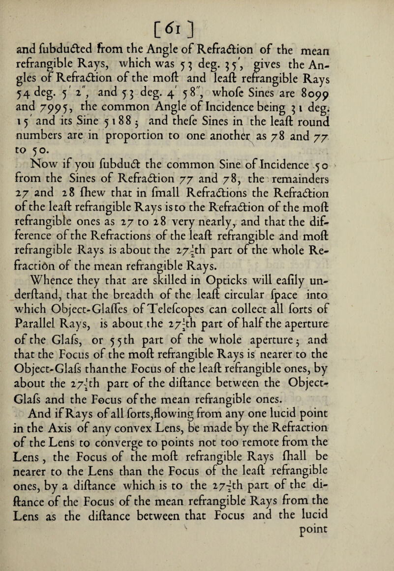 [dl ] and fubduded from the Angle of Refraftion of the mean refrangible Rays, which was 5^ deg. ^5', gives the An¬ gles of Refradtion of the moft and leall refrangible Rays 54 deg. 5' z\ and 53 deg. 4' 58, whofe Sines are 8099 and 7995, the common Angle of Incidence being ^ i deg; i 5' and its Sine 51885 and thefe Sines in the leaft round numbers are in proportion to one anoth^as 78 and 77 to 5 o. Now if you fubdu<51: the common Sine of Incidence -50 from the Sines of Refradlion 77 and 78, the' remainders 27 and 28 fliew that in fmall Refra<^lions the Refraction of the leaft refrangible Rays is to the RefraCtion of the moft refrangible ones as 27 to 28 very nearly,, and that the dif¬ ference of the Refractions of the leaft refrangible and moft refrangible Rays is about the 27|th part of the whole Re- fracti6n of the mean refrangible Rays. Whence they that are skilled in Opticks will eafily un- derftand, that the breadth of the leaft circular fpace into which Object-Glaffes of Telefcopes can collect all forts of Parallel Rays, is about the 27^th part of half the aperture of the Glafs, or 55 th part of the whole aperture 5 and that the Focus of the moft refrangible Rays is nearer to the Object-Glafs than the Focus of the leaft refrangible ones, by about the 27 frh part of the diftance between the Object- Glafs and the Focus of the mean refrangible ones. And if Rays of all forts,flowing from any one lucid point in the Axis of any convex Lens, be made by the Refraction of the Lens to converge to points not too remote from the Lens, the Focus of the moft refrangible Rays (hall be nearer to the Lens than the Focus of the leaft refrangible ones, by a diftance which is to the 27-jth part of the di¬ ftance of the Focus of the mean refrangible Rays from the Lens as the diftance between that Focus and the lucid