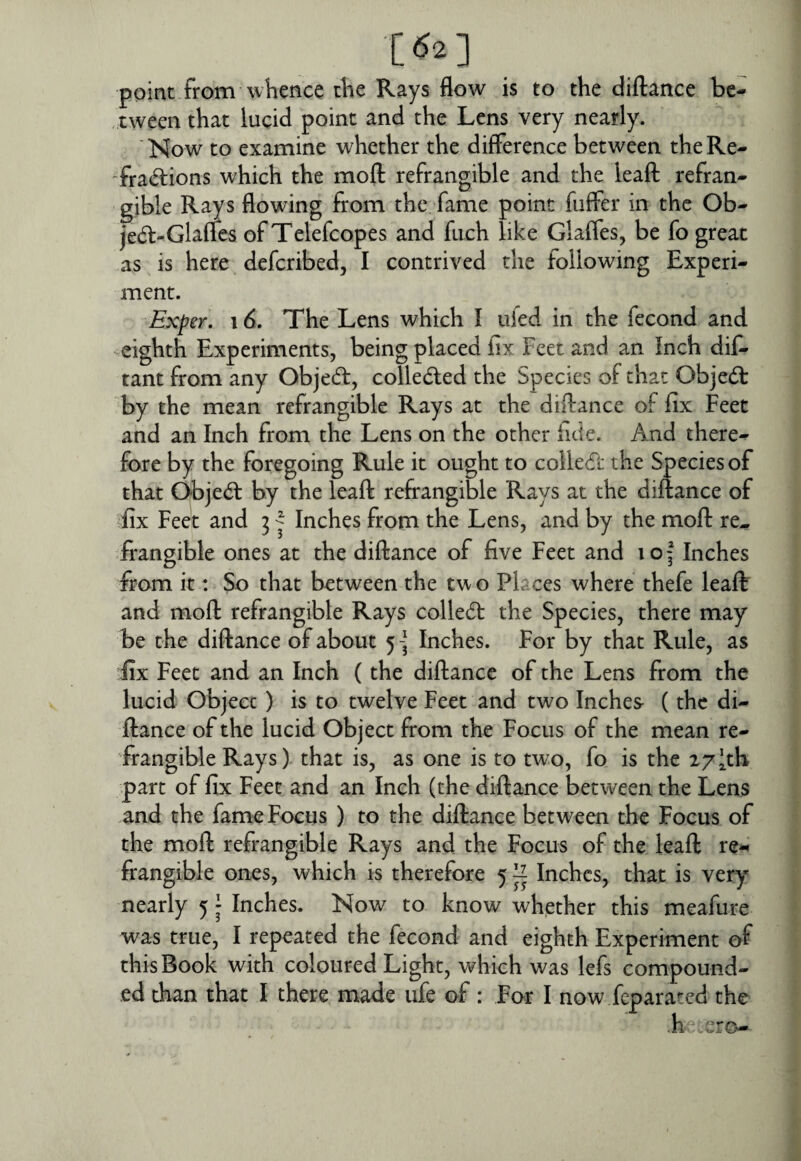 [62] point from whence the Rays flow is to the diflance be* , tween that lucid point and the Lens very nearly. 'Now to examine whether the difference between the Re¬ fractions which the moft refrangible and the leaft refran¬ gible Rays flowing from the fame point fiiffer in the Ob- jeCt-Glafics of Telefcopes and fuch like Glaffes, be fo great as is here defcribed, I contrived the following Experi¬ ment. Exper, 16. The Lens which I ufed in the fecond and -eighth Experiments, being placed iix Feet and an Inch dit tant from any ObjeCt, collected the Species of that ObjeCt by the mean refrangible Rays at the diflance of fix Feet and an Inch from the Lens on the other fide. And there¬ fore by the foregoing Rule it ought to colleCt the Species of that Object by the leaft refrangible Rays at the diflance of ^fix Feet and 31 Inches from the Lens, and by the moft re^ frangible ones at the diflance of five Feet and 10 3^ Inches from it: So that between the two Places where thefe leaft and moft refrangible Rays colleCt the Species, there may be the diflance of about 5 -j Inches. For by that Rule, as fix Feet and an Inch (the diflance of the Lens from the lucid Object) is to twelve Feet and two Inches (the di- ftance of the lucid Object from the Focus of the mean re¬ frangible Rays) that is, as one is to two, fo is the 27 [th part of fix Feet and an Inch (the diflance between the Lens ,and the fame Focus ) to the diflance between the Focus of the moft refrangible Rays and the Focus of the leaft re¬ frangible ones, which is therefore 5 ^ Inches, that is very nearly 5 • Inches. Now to know whether this meafure was true, I repeated the fecond and eighth Experiment of this Book with coloured Light, which was lefs compound¬ ed than that I there made life of : For I now feparated the h ero-