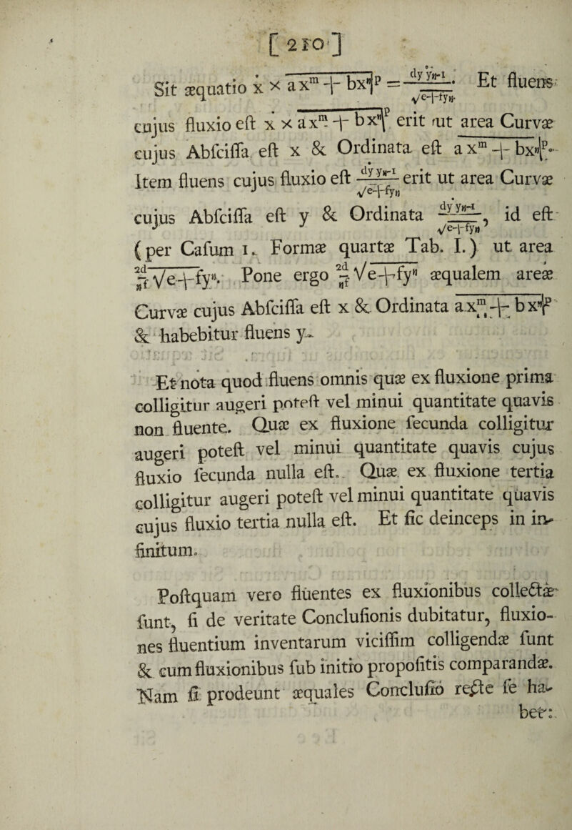 [ 210'] ’ Sit sequatio x x ax” -1- bxjp = —Et fluens cujus fluxio eft X X ax™ ft- b'x^^ erit fut area Curvae ciijus Abfdfla, eft x & Ordinafa eft a x“ -j- bx»f.- Item fluens cuius fluxio eft erit ut area Curv$ cuius Abfcifla eft y & Ordinata id eft- (per Cafum k Formse quartae Tab. I.) ut area rr Ve-V'^y”'' Eone ergo j^Ve-^fy aequalem areae Curvae cujus Abfcifla eft x &. Ordinata ax™bxl^ & • habebitur fluens y> :'.r; .■ ■ • ' -Ernota quod fluens'oinnis qu$ ex fluxione prima colligltur augeri pnt-eft vel minui quantitate quavis non fluente. Quae ex fluxione fecunda colligitur augeri poteft vel minui quantitate quavis cujus fluxio fecunda nulla eft.. Qua. ex fluxione tertia colligitur augeri poteft vel minui quantitate quavis cujus fluxio tertia nulla eft. Et fic deinceps in in¬ finitum. Poftquam veto fluentes ex fluxionibus colleda- funt, fi de veritate Conclufionis dubitatur, fluxio- nes fluentium inventarum vicifflm colligenda funt & cum fluxionibus fub initio propofitis comparanda. Islam fi prodeunt aquales Gonclufio re^c fe hai- bet:.