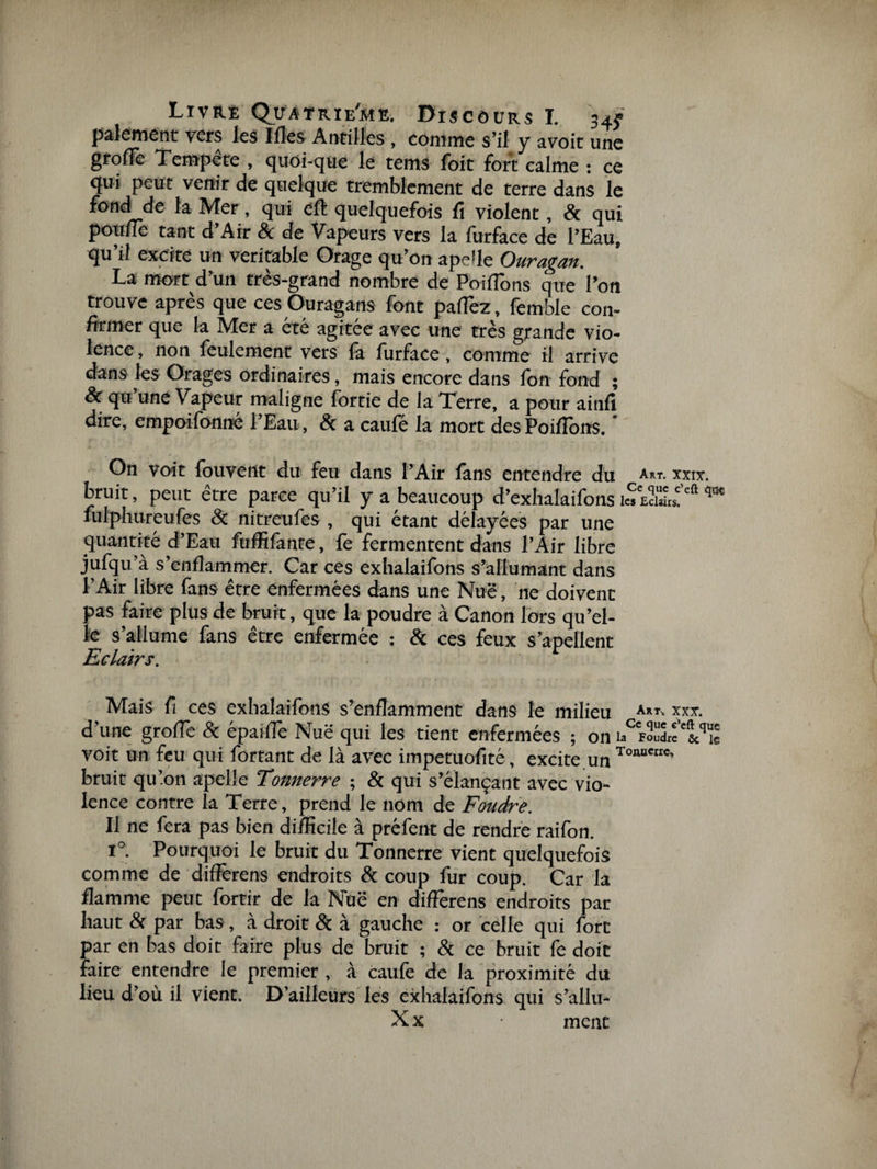 paiement vers les Ifies Antilles, comme s’il y avoit une grolTe Tempête , quoi-que le tems foit fort calme : ce qui peut venir de quelque tremblement de terre dans le fond de la Mer, qui eft quelquefois li violent, &amp; qui pouffe tant d’Air &amp; de Vapeurs vers la furface de l’Eau, qu’il excite un véritable Orage qu’on apdle Ouragan. La mort d’un très-grand nombre de Poiffôns que l’on trouve après que ces Ouragans font paffèz, femble con¬ firmer que la Mer a été agitée avec une très grande vio¬ lence, non feulement vers là furface, comme il arrive dans les Orages ordinaires, mais encore dans fon fond ; &amp; qu’une Vapeur maligne fortie de la Terre, a pour ainfi dire, empoifonné l’Eau, 8c a caufé la mort des Poiflbns. ' On voit fouvent du feu dans l’Air fans entendre du a*t. xxix. bruit, peut être parce qu’il y a beaucoup d’exhalaifons i«Sf:ft qm fulphureufes &amp; nitreufes , qui étant délayées par une quantité d’Eau fuffifante, fe fermentent dans l’Air libre jufqu’à s’enflammer. Car ces exhalaifons s’allumant dans l’Air libre fans être enfermées dans une Nuë, ne doivent pas faire plus de bruit, que la poudre à Canon lors qu’el¬ le s’allume fans être enfermée : &amp; ces feux s’apellent Eclairs. Mais fi ces exhalaifons s’enflamment dans le milieu Art- xxx. d’une grofle &amp; épaiffe Nuë qui les tient enfermées ; on voit un feu qui fortant de là avec impetuofité, excite.un TonBMIC’ bruit qu’on apelîe Tonnerre ; &amp; qui s’élançant avec vio¬ lence contre la Terre, prend le nom de Foudre. Il ne fera pas bien difficile à préfent de rendre raifon. i°. Pourquoi le bruit du Tonnerre vient quelquefois comme de diflèrens endroits &amp; coup fur coup. Car la flamme peut fortir de la Nuë en diffèrens endroits par haut &amp; par bas, à droit 8c à gauche : or celle qui fort par en bas doit faire plus de bruit ; 8c ce bruit fe doit faire entendre le premier , à caufe de la proximité du lieu d’où il vient. D’ailleurs les exhalaifons qui s’allu- X x ment
