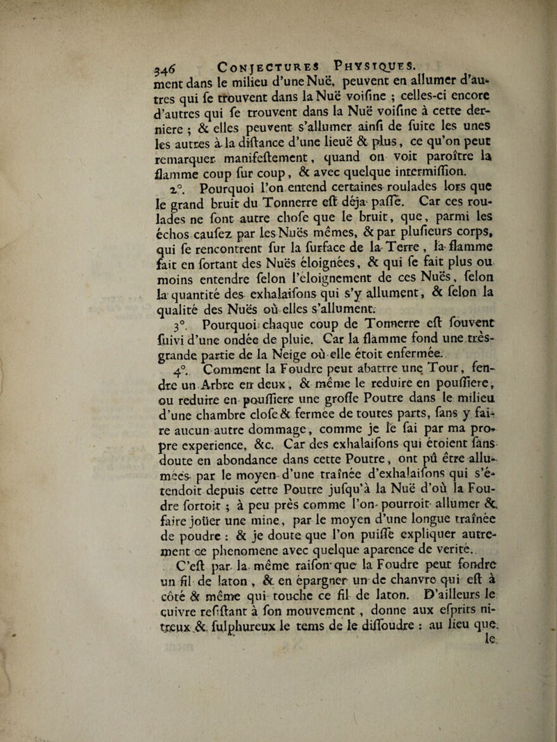 ment dans le milieu d’une Nuë, peuvent en allumer d’au* très qui fe trouvent dans la Nuë voifine ; celles-ci encore d’autres qui fe trouvent dans la Nuë voifine à cette der¬ nière ; &amp; elles peuvent s’allumer ainfi de fuite les unes les autres à. la diftance d’une lieuë &amp; plus, ce qu’on peut remarquer, manifeftement, quand on voit paraître la flamme coup fur coup, &amp; avec quelque intermiflion. i°. Pourquoi l’on entend certaines roulades lorsque le grand brait du Tonnerre eft déjà pafle. Car ces rou¬ lades ne font autre chofe que le bruit, que, parmi les échos caufez par les Nuës mêmes, &amp;par plufieurs corps, qui fe rencontrent fur la furface de la Terre , la flamme fait en fortant des Nuës éloignées, &amp; qui fe fait plus ou moins entendre félon l’eloignement de ces Nuës, félon la quantité des exhalaifons qui s’y allument, &amp; félon la qualité des Nuës où elles s’allument. 30. Pourquoi; chaque coup de Tonnerre eft fouvent füivi d’une ondée de pluie. Car la flamme fond une.tr.es- grande partie de la Neige où elle étoit enfermée. 40. Comment la Foudre peut abattre une Tour, fen¬ dre un Arbre en deux, &amp; même le réduire en pouflîere, ou réduire en pouflîere une grofle Poutre dans le milieu d’une chambre clofe &amp; fermée de toutes parts, fans y fai¬ re aucun autre dommage , comme je lé fai par ma pro¬ pre expérience, &amp;c. Car des exhalaifons qui étoient fans doute en abondance dans cette Poutre, ont pû être allu¬ mées par le moyen d’une traînée d’exhalaifons qui s’é- tendoit depuis cette Poutre jufqu’à la Nuë d’où la Fou¬ dre fortoit ; à peu près comme l’on- pourrait allumer de faire jouer une mine, par le moyen d’une longue traînée de poudre : &amp; je doute que l’on puifle expliquer autre¬ ment ce phenomene avec quelque aparence de vérité. C’eft par- la- même raifonque la Foudre peut fondre un fil de laton , &amp; en épargner un de chanvre qui eft à côté &amp; même qui- touche ce fil de laton. D’ailleurs le cuivre refiftant à fon mouvement, donne aux efprirs ni¬ treux &amp; fulphureux le tems de le difloudre : au lieu que. * le