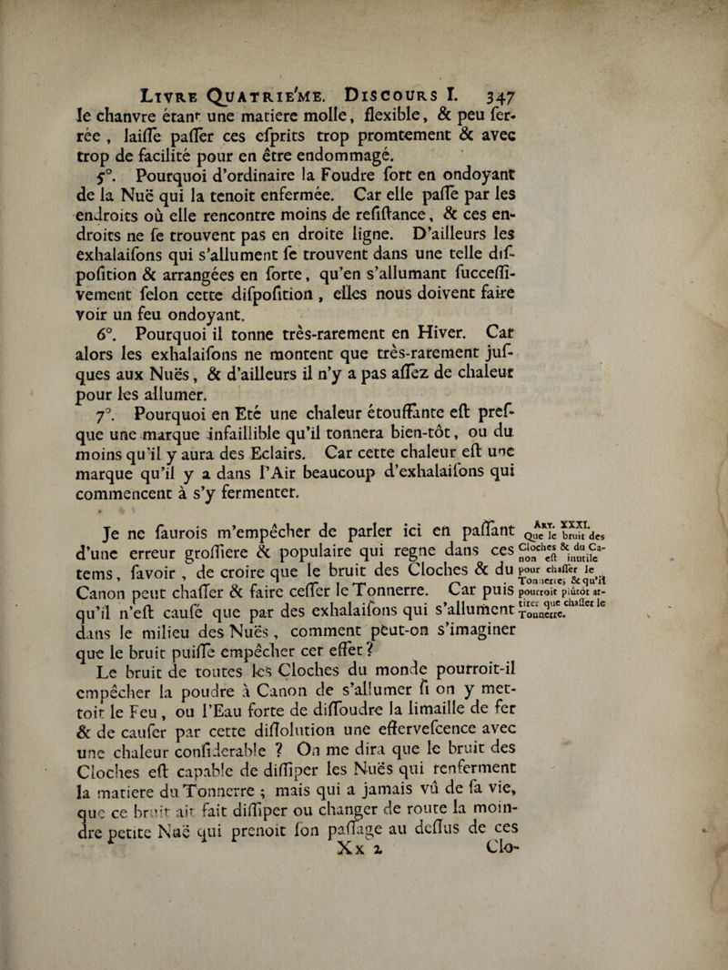 le chanvre étant* une matière molle, flexible, &amp; peu fer¬ rée , laifle paflèr ces efprits trop promtement &amp; avec trop de facilité pour en être endommagé. 5°. Pourquoi d’ordinaire la Foudre fort en ondoyant de la Nue qui la tenoit enfermée. Car elle pâlie par les endroits où elle rencontre moins de refiftance, &amp; ces en¬ droits ne fe trouvent pas en droite ligne. D’ailleurs les exhalaifons qui s’allument fe trouvent dans une telle dif- pofition &amp; arrangées en forte, qu’en s’allumant fucceflî- vement félon cette difpofition , elles nous doivent faite voir un feu ondoyant. 6°. Pourquoi il tonne très-rarement en Hiver. Car alors les exhalaifons ne montent que très-rarement juf- ques aux Nues, &amp; d’ailleurs il n’y a pas allez de chaleur pour les allumer. 70. Pourquoi en Eté une chaleur étouffante efl: pref- que une marque infaillible qu’il tonnera bien-tôt, ou du moins qu’il y aura des Eclairs. Car cette chaleur efl: une marque qu’il y a dans l’Air beaucoup d’exhalailons qui commencent à s’y fermenter. Je ne faurois m’empêcher de parler ici en partant Que le bruit des d’une erreur grofliere &amp; populaire qui régné dans ces Çi«h« &amp; a» c.- tems, favoir , de croire que le bruit des Cloches &amp; du Canon peut charter &amp; faire ccfTer le Tonnerre. Car puis pourroit plutôt ar- qu’il n’eft caufé que par des exhalaifons qui s’allument Touacoc.cha dans le milieu des Nues, comment peut-on s’imaginer que le bruit puiffe empêcher cer effet? Le bruit de toutes les Cloches du monde pourroit-il empêcher la poudre à Canon de s’allumer fi on y mec- toit le Feu , ou l’Eau forte de diffoudre la limaille de fer &amp; de caufer par cette diffolution une effervefcence avec une chaleur confi.ierable ? On me dira que le bruit des Cloches efl capable de difflper les Nues qui renferment la matière du Tonnerre ; mais qui a jamais vu de fa vie, que ce bruit ait fait difflper ou changer de route la moin¬ dre petite Nue qui prenoit Ion partage au deflus de ces Xx 1 Cio-