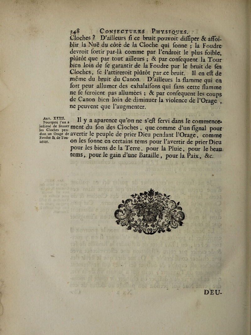 Cloches ? D’ailleurs fi ce bruit pouvoit difïiper &amp; afïoi- blir la Nuë du côté de la Cloche qui fonne ; la Foudre devrait fortir par-là comme par l’endroit le plus foible, plutôt que par tout ailleurs ; &amp; par confequent la Tour bien loin de fe garantir de la Foudre par le bruit de les Cloches, fe l’attireroit plûtôt par ce bruit. Il en eft de même du bruit du Canon. D’ailleurs la flamme qui en forr peur allumer des exhalaifons qui fans cette flamme ne fe feroient pas allumées ; &amp; par confequent les coups de Canon bien loin de diminuer la violence de l’Orage ne peuvent que l’augmenter. TouTrquXon o'n a 11 y a aparence qu’on ne s’dl fervi dans le commence* “ cfoctsf°pcTment du fon dçs Cloches , que comme d’un lignai pour Foudi'e&amp;dcgTotavertir 'e Peuple de prier Dieu pendant l’Orage, comme wç. on les fonne en certains tems pour l’avertir de prier Dieu pour les biens de la Terre, pour là Pluie, pour le beau; tems,. pour le gain d’une Bataille , pour la Paix, &amp;c. r -, . ... D E U-