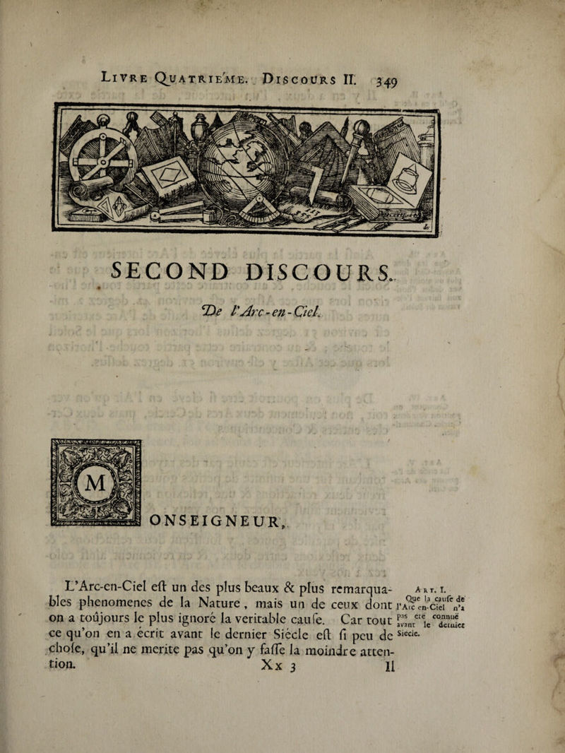 SECOND DISCOURS. 2)i? l'Arc - en - Ciel. L’Arc-en-Ciel efl un des plus beaux &amp; plus remarqua- ast. i. blés phénomènes de la Nature, mais un de ceux dont on a toujours le plus ignoré la véritable caufe. Car tout ce qu’on en a écrit avant le dernier Siècle eft fi peu de s,ccle- choie, qu’il ne mérité pas qu’on y fafie la moindre atten¬ tion. Xx 3 II