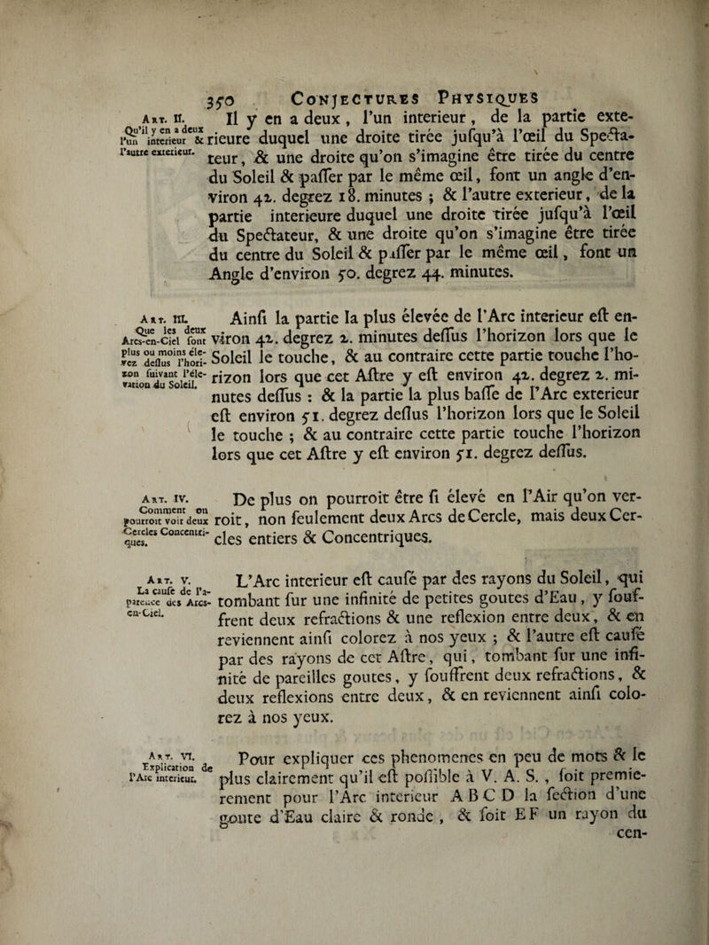 a rt. n. Il y en a deux , l’un intérieur , de la partie exte¬ rn ‘totSém**! rieure duquel une droite tirée jufqu’à l’œil du Speêfa- r““*cx,aiciir' teur, &amp; une droite qu’on s’imagine être tirée du centre du Soleil &amp; pafTer par le même œil, font un angle d’en¬ viron 41. degrez 18. minutes ; &amp; l’autre extérieur, de la partie intérieure duquel une droite tirée jufqu’à l’œil du Speftateur, &amp; une droite qu’on s’imagine être tirée du centre du Soleil &amp; p iffer par le même œil, font un Angle d’environ jo. degrez 44. minutes. a»t. ra. Ainfi la partie la plus élevée de l’Arc intérieur eft en- Arc^n-Cièi ion* viron 41. degrez a. minutes deflus l’horizon lors que le deflnfrhtri: Soleil le touche, &amp; au contraire cette partie touche l’ho- *on rivant l’éte- rjzon J0rs que cet Aftre y eft environ 4a. degrez a. mi- nation du Soleil. . „ a J 1 /T 1 r» a 0 nutes deflus : &amp; la partie la plus balle de 1 Arc exteneur eft environ 5-1. degrez deflus l’horizon lors que le Soleil le touche ; &amp; au contraire cette partie touche l’horizon lors que cet Aftre y eft environ yi. degrez deflus. a rt. iv. De plus on pourroit être fi élevé en l’Air qu’on ver- yoanmtvondeux roit, non feulement deux Arcs de Cercle, mais deuxCer- c^icsConcomri- clcs entiers &amp; Concentriques. a»t. v. > L’Arc intérieur eft caufé par des rayons du Soleil, qui patence des Aies- tombant fur une infinité de petites goûtes d’Eau, y fouf- oa-uei. frent t|cux refra(qions &amp; une reflexion entre deux, &amp; en reviennent ainfi colorez a nos yeux ; &amp; l’autre eft caufé par des rayons de cet Aftre, qui, tombant fur une infi¬ nité de pareilles goûtes, y fouffrent deux refraftions, &amp; deux reflexions entre deux, &amp; en reviennent ainfi colo¬ rez à nos yeux. art. vi. Pour expliquer ces phénomènes en peu de mots &amp; le rAïc intérieur, plus clairement cju ri eu ponible a V. A. S. , ioit premiè¬ rement pour l’Arc intérieur À B C D la feftion d’une goûte d’Eau claire &amp; ronde , &amp; foie E F un rayon du cen-