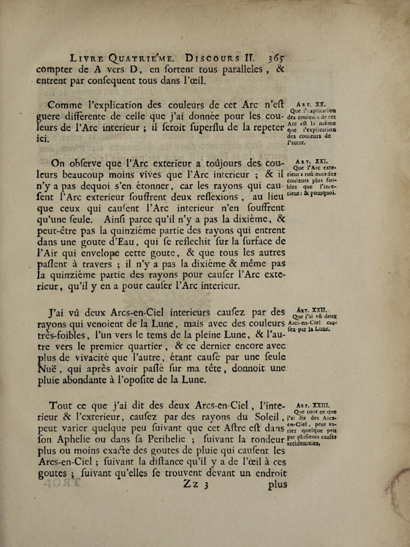 compter de A vers D , en fortenr tous parallèles , &amp; entrent par confequent tous dans l’œil. Gomme l’explication des couleurs de cet Arc n’eft guere differente de celle que j’ai donnée pour les cou- d« cou leu..s de cet leurs de l’Arc intérieur ; il feroit fuperflu de la repeter ^ ^puStio» des couicuis de l’autie. ICI. On obferve que l’Arc extérieur a toujours des cou- leurs beaucoup moins vives que l’Arc intérieur ; 8c il rieur a toû ours de* , . 1 . , , 1 , . couleurs plus foi- n y a pas dequoi s en etonner, car les rayons qui eau- blés que l*imc- fent l’Arc extérieur fouffrent deux reflexions, au lieu que ceux qui caufent l’Arc intérieur n’en fouffrent qu’une feule. Ainfi parce qu’il n’y a pas la dixiéme, 8c peut-être pas la quinziéme partie des rayons qui entrent dans une goûte d’Eau, qui fe réfléchit fur la furface de l’Air qui envelope cette goûte, &amp; que tous les autres paflent à travers ; il n’y a pas la dixiéme &amp; même pas la quinziéme partie des rayons pour caufer l’Arc exté¬ rieur , qu’il y en a pour caufer l’Arc intérieur. J’ai vu deux Arcs-en-Ciel intérieurs caufez par des QJ^T;aix^cug rayons qui venoient de la Lune, mais avec des couleurs tres-foibles, l’un vers le tems de la pleine Lune, &amp; l’au- czpaI 4 tre vers le premier quartier , &amp; ce dernier encore avec plus de vivacité que l’autre, étant caufé par une feule Nue, qui après avoir paflé fur ma tête, donnoit une pluie abondante à l’opofite de la Lune. Tout ce que j’ai dit des deux Arcs-en-Ciel, Tinte- A*r. xxm. rieur &amp; Texterieur, caufez par des rayons du Soleil , j’ai dit des Arcs- peut varier quelque peu fuivant que cet Aftre eft dans ?ktCquèiqueUrpcu fon Aphélie ou dans fa Perihelie ; fuivant larondeur fccidcmcii74caufc3 plus ou moins exaéle des goûtes de pluie qui caufent les Arcs-en-Ciel ; fuivant la di fiance qu’il y a de l’œil à ces goûtes ; fuivant qu’elles fe trouvent devant un endroit Z z 3 plus