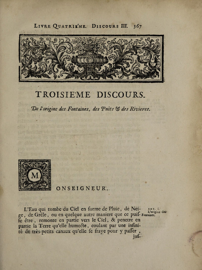 TROISIEME DISCOURS. De l'origine des Fontaines, des Fuit s des Rivières. L’Eau qui tombe du Ciel en forme de Pluie, de Néi— ***•.»•' , ge, de Grele, ou en quelque autre maniéré que ce pmi- Fontaines, le être , remonte en partie vers le Ciel, &amp; pénétré en partie la Terre qu’elle humefte, coulant par une infini¬ té de très-petits canaux qu’elle, fe fraye pour y paffer ,