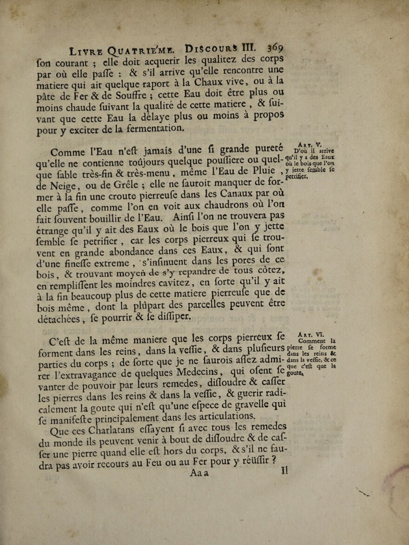 Livre Quatrième. Discours III. 369 fou courant ; elle doit acquérir les qualitez des corps par où elle palTe : &amp; s’il arrive qu’elle rencontre une matière qui ait quelque raport à la Chaux vive, ou a ia pâte de Fer &amp; de Souffre ; cette Eau doit etre plus ou moins chaude fuivant la qualité de cette matière , oc lui- vant que cette Eau la délaye plus ou moins a propos pour y exciter de la fermentation. Comme l’Eau n’eft jamais d’une fi grande pureté D’où il arrive qu’elle ne contienne toujours quelque pouffiere ou quel-^iè^^/rSÏ que fable très-fin &amp; très-menu , même l’Eau de Pluie , fc de Neige, ou de Grêle ; elle ne fauroit manquer de lor- mer à la fin une croûte pierreufe dans les Canaux par ou elle pafle, comme l’on en voit aux chaudrons où l’on fait Couvent bouillir de l’Eau. Ainfi l’on ne trouvera pas étrange qu’il y ait des Eaux où le bois que l’on y jette femble fe pétrifier , car les corps pierreux qui fe trou¬ vent en grande abondance dans ces Eaux, &amp; qui lont d’une fineiîe extreme , s’infinuent dans les pores de ce bois, &amp; trouvant moyen de s’y répandre de tous cotez» en remplirent les moindres cavitez, en forte qu il y ait à la fin beaucoup plus de cette matière pierreule que^ de bois même, dont la plupart des parcelles peuvent etre détachées, fe pourrir &amp; fe diflîper. C’eft de la même maniéré que les corps pierreux fe Comment le forment dans les reins, dans la veffie &amp; dans plufieurs £« parties du corps ; de forte que je ne faurois afez admi-a» h «awe» rer l'extravagance de quelques Médecins, qui oient leg0UKt vanter de pouvoir par leurs remecles, difîoudre &amp; caüer les pierres dans les reins &amp; dans la veffie, &amp; guérir radi¬ calement la goûte qui n’eft qu’une efpece de gravelle qui fe manifefte principalement dans les articulations. Que ces Charlatans efiayent fi avec tous les remedes du monde ils peuvent venir à bout de dilîoudre <x de cal- fer une pierre quand elle eft hors du corps, &amp; s’il ne fau¬ dra pas avoir recours au Feu ou au Fer pour y reuffir < 1 Aaa il