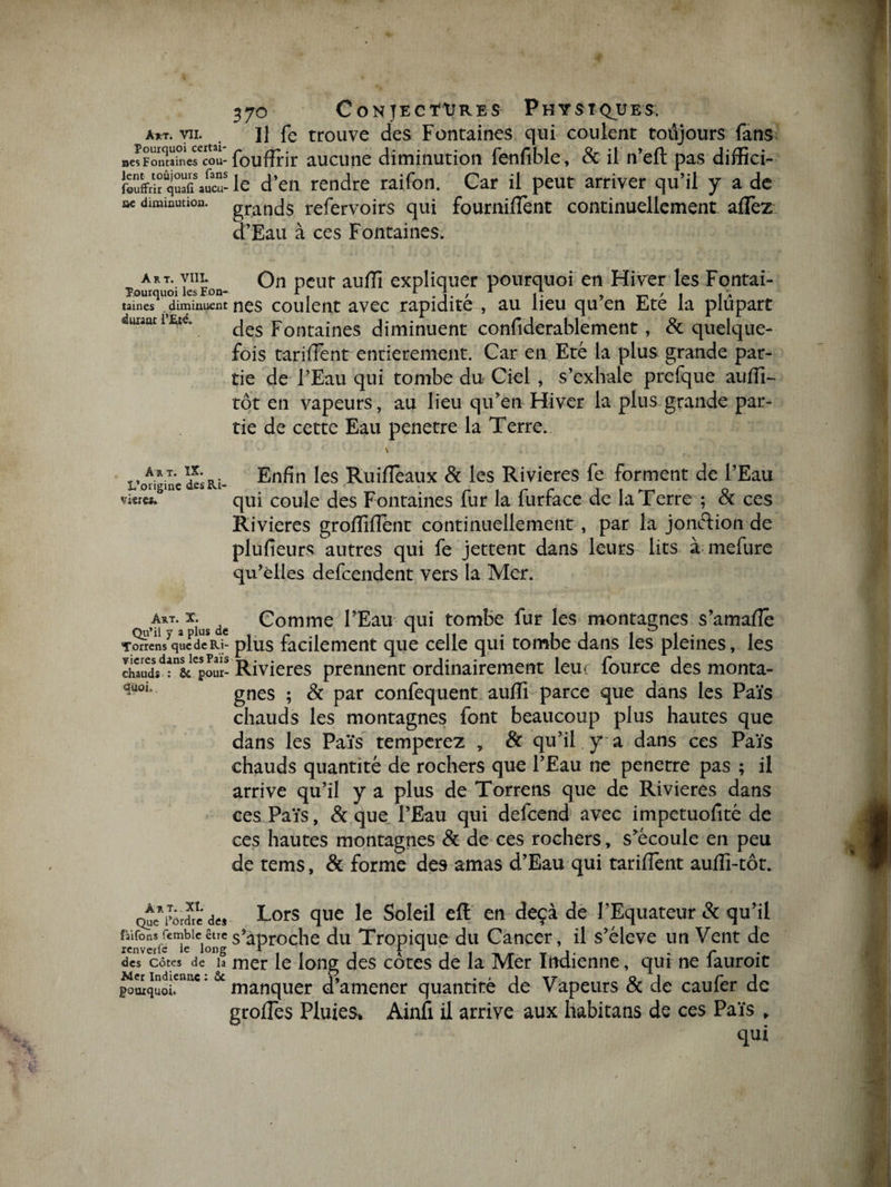 »es art. m U fe trouve des Fontaines qui coulent toûjours fans :s Fontaines cou- foufïrir aucune diminution fenfible, &amp; il n’eft pas difîîci- foûffriï q“fi auc“- le d’en rendre raifon. Car il peut arriver qu’il y a de « diminution. grancjs refervoirs qui fournillènt continuellement allez d’Eau à ces Fontaines. art. vin. On peur aulîi expliquer pourquoi en Hiver les Fontaî- taines diminuent nés cou lent avec rapidité , au lieu qu en Eté la plupart Fue„ des Fontaines diminuent confiderablement, &amp; quelque- fois tariflent entièrement. Car en Eté la plus grande par¬ tie de l’Eau qui tombe du Ciel , s’exhale prefque auiïi- tôt en vapeurs, au lieu qu’en Hiver la plus grande par¬ tie de cette Eau pénétré la Terre.. A*.T- ?•„, Enfin les RuilTèaux &amp; les Rivières fe forment de l’Eau visiez qui coule des Fontaines lur la lurrace de la Terre ; ex ces Rivières groflïflent continuellement, par la jonction de plufieurs autres qui fe jettent dans leurs lits à mefure qu’elles defeendent vers la Mer. Art. x. ^ Comme l’Eau qui tombe fur les montagnes s’amafle Torrens que de Ri- plus facilement que celle qui tombe dans les pleines, les Rivières prennent ordinairement leui fource des monta- quoj, gnes . ^ par confequent auffi parce que dans les Païs chauds les montagnes font beaucoup plus hautes que dans les Païs temperez , &amp; qu’il y a dans ces Païs chauds quantité de rochers que l’Eau ne pénétré pas ; il arrive qu’il y a plus de Torrens que de Rivières dans ces Païs, &amp; que l’Eau qui delcend avec impétuosité de ces hautes montagnes &amp; de ces rochers, s’écoule en peu de rems, &amp; forme des amas d’Eau qui tariflent auflî-tot. Que*perdre de* Lors que le Soleil eft en deçà de l’Equateur &amp; qu’il mive*s^ieleiongs*aPro ch e du Tropique du Cancer, il s’élève un Vent de des côtes de î? mer le long des côtes de la Mer Indienne, qui ne fauroit pourquoi* manquer d’amener quantité de Vapeurs &amp; de caufer de grofies Pluies. Ainfi il arrive aux habitans de ces Païs . qui