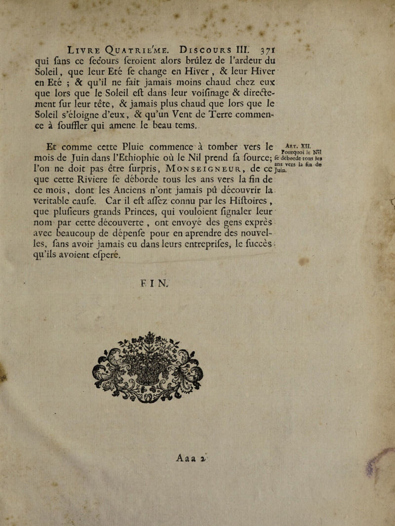 ‘ Livre auA trie'me. Discours ÎÏÏ. 3jt qui fans ce fecours feroient alors brûlez de l'ardeur du Soleil, que leur Eté fe change en Hiver , &amp; leur Hiver en Eté ; &amp; qu'il ne fait jamais moins chaud chez eux que lors que le Soleil eft dans leur voifinage &amp; directe¬ ment fur leur tête, &amp; jamais plus chaud que lors que le Soleil s’éloigne d’eux, &amp; qu’un Vent de Terre commen¬ ce à fouffler qui amené, le. beau temsa. Et comme cette Pluie commence à tomber vers le mois de Juin dans l’Ethiophie où le Nil prend fa fource; fe déborde t0as k* Ion ne doit pas etre lurpns, Monseigneur, de cejum. que cette Riviere fe déborde tous les ans vers la fin de ce mois, dont les Anciens n’ont jamais pu découvrir la véritable caufe. Car il efl: afiez connu par les Hiftoires , r que plufieurs grands Princes, qui vouloient fignaler leur nom par cette découverte , ont envoyé des gens exprès avec beaucoup de dépenfe pour en aprendre des nouvel¬ les, fans avoir jamais eu dans leurs entreprifes, le fuccès > qu’ils avoient efperé. F: I N,