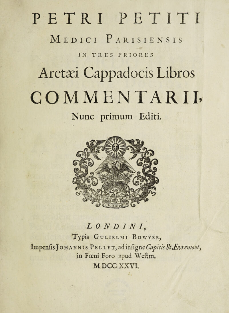 Medici Parisiensis IN TRES PRIORES Aretsei Cappadocis Libros COMMENTARIL Nunc primum Editi. L 0 N D I N I, Typis Gulielmi Bowyer, Impenfis JonANNisPELLET^ad infigne Capitis St.Evremont^ in Foeni Foro apud Weftm. M DCC XXVL