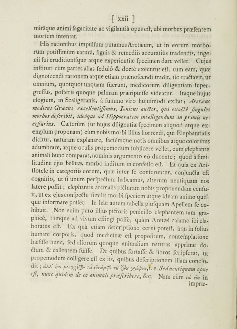mir^ue animi fagacitate ac vigilantia opus eft, ubi morbus praefentem mortem intentat. His rationibus impulfum putamus Aretaeum, ut in eorum morbo¬ rum potiflimum natura, /ignis & remediis accuratius tradendis, inge¬ nii fui eruditioniTque atque experientiae fpecimen dare vellet. Cujus in/tituti cum partes alias fedulo & do6te executuseft, tum eam, quae dignofcendi rationem atque etiam praenofcendi tradit, /ic tradavit, ut omnium, quotquot unquam fuerunt, medicorum diligentiam fuper- gre/Tus, polleris quoque palmam pra^ripuifle videatur. Itaque hujus elogium, in Scaligeranis, a fummo viro hujufmodi exllat; Aretaus Tnedicus Gractis excellentijjimus^ Ionicus aulfor^ qui exalfe fmgulos morbos defcribity ideoque ad Hippocratem intelligendum in primis ne- cefarius. Caeterum (ut hujus diligentiae fpecimen aliquod atque ex¬ emplum proponam) cum nobis morbi illius horrendi, qui Elephantia/is dicitur, naturam explanare, faciemque notis omnibus atque coloribus adumbrare, atque oculis propemodum fubjicere vellet, cum^ephante animali hunc comparat,nominis argumento eo ducente; quod alimi- litudine ejus belluae, morbo inditum in confe/lb ell. Et quia ex Ari- llotelein categoriis eorum, quae inter fe conferuntur, conjunc^la ell cognitio, ut fi unum perfpedum habeamus, alterum neutiquam nos latere po/Iit; elephantis animalis pi(51uram nobis proponendam cenfu- it, ut ex ejus conlpe^lu /imilis morbi fpeciem atque ideam animo quif- que informare pollet. In hac autem tabella plufquam Apellem fe ex¬ hibuit. Non enim puto illius pibloris penicillo elephantem tam gra¬ phice, tamque ad vivum eliingi pohb, quam Aretsei calamo ibi ela- boiatus eil. Ex qua etiam deferiptione cerni pote/1, non in folius humani corporis, quod medicina? e/l propofitum, conteihplatione ha?ri/re hunc, fed aliorum quoque animalium naturas apprime do- aum &: callentem fuillb. De quibus forta/Te & libros fcripferat, ut propemodum colligere e/l ex iis, quibus deferiptionem illam conclu¬ dit ; aAA y.oi rd vmdy.(p\ rS c. Sedtieutiquam opus eji, nunc quidem de eo animalipraferibere, 6cc. Nam cum rd vvv in impra?