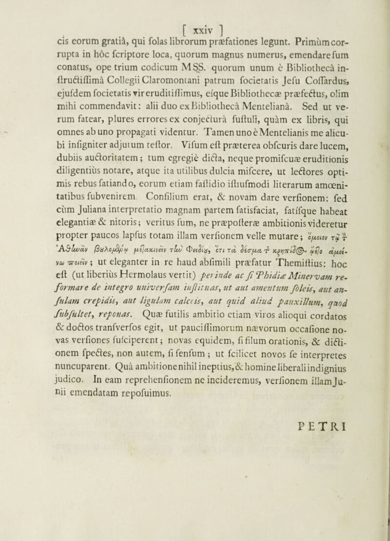 [ ] cis eorum gratia, qui folas librorum praefationes legunt. Primum cor¬ rupta in hoc fcriptore loca, quorum magnus numerus, emendare fum conatus, ope trium codicum MSS. quorum unum c Bibliotheca in- ilrudiffima Collegii Claromontani patrum focieratis Jefu CofTardus, ejufdem focietatis vireruditiflimus, eique Bibliothecae pra^feftus, olim mihi commendavit: alii duo ex Bibliotheca Menteliana. Sed ut ve¬ rum fatear, plures errores ex conjectura fulluli, quam ex libris, qui omnes ab uno propagati videntur. Tamen uno e Mentelianis me alicu¬ bi infigniter adjutum tellor. Vifum elt praeterea obfcuris dare lucem, dubiis auctoritatem; tum egregie diCta, neque promifcuaeeruditionis diligentius notare, atque ita utilibus dulcia mifcere, ut leCtores opti¬ mis rebus fatiando, eorum etiam fallidio iihufmodi literarum amoeni¬ tatibus fubvenirem. Confilium erat, & novam dare verfionem: fed cum Juliana interpretatio magnam partem fatisfaciat, fatiTque habeat elegantiae & nitoris; veritus fum, ne praepollerae ambitionis videretur propter paucos lapfus totam illam verfionem velle mutare; r AB'lwav fxijctKiv^v t!u) ctita uejo d/xei- vu Ts-cinv \ ut eleganter in re haud abfimili praefatur Themillius: hoc eft (ut liberius Hermolaus vertit) perinde ac Ji T hi di a Minervam re^ formare de integro univerfam injiituaSy nt aut afnentum foleuSy aut an- fularn crepidUy aut ligulam calceisy aut quid aliud pauxilltimy quod fubfultety reponas. Quae futilis ambitio etiam viros alioqui cordatos &do(S:os tranfverfos egit, ut pauciflimorum naivorum occafione no¬ vas verfiones fulciperent; novas equidem, fi filum orationis, & diCli- onem fpeCfes, non autem, fi fenfum ; ut fcilicet novos fe interpretes nuncuparent. Quaambitioncnihilineptius,Cchomineliberaliindignius judico. In eam reprehenfionem ne incideremus, verfionem illam ju- mi emendatam repofuimus. PETRI