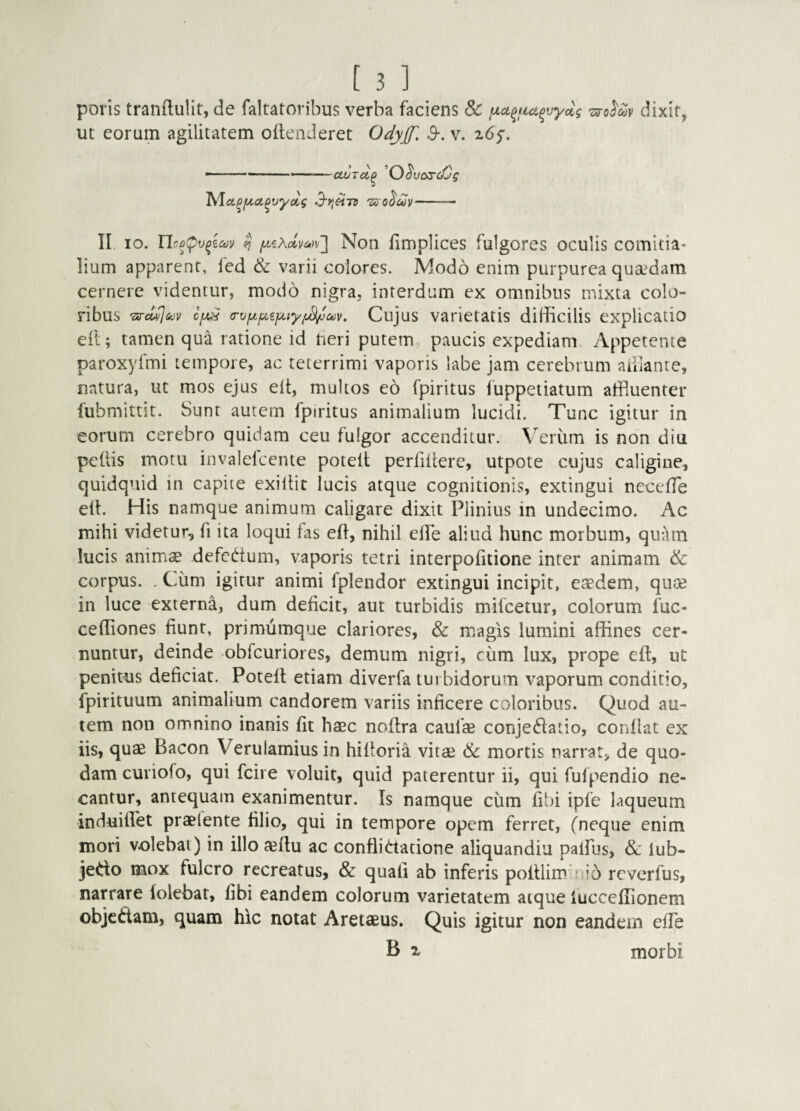 poris tranftulit, de faltatoribus verba faciens & 'ziro^cov dixit, ut eorum agilitatem oflenJeret O^yjf. S-. v. ^6^. -■ —-»— ■ ctvTci^ ^O^vas-cCg TAa^jua^vyccg 3’>ietTs 'zs o^cov- II. IO. Ucp^v^iav ^ Non fimplices fulgores oculis comitia¬ lium apparent, fed & varii colores. Modo enim purpurea quaedam cernere videntur, modo nigra, interdum ex omnibus mixta colo¬ ribus Tsre^&jv (Tvfxpiijxty/^cov. Cujus varietatis difficilis explicatio eil; tamen qua ratione id heri putem paucis expediam Appetente paroxyfmi tempore, ac teterrimi vaporis labe jam cerebrum aiilante, natura, ut mos ejus elt, multos eo fpiritus fuppetiatum affluenter fubmittit. Sunt autem fpiritus animalium lucidi. Tunc igitur in eorum cerebro quidam ceu fulgor accenditur. Verum is non diu pellis motu invalelcente potelt perfillere, utpote cujus caligine, quidquid in capite exillit lucis atque cognitionis, extingui nccelTe ell. His namque animum caligare dixit Plinius in undecimo. Ac mihi videtur, fi ita loqui fas eP, nihil effle aliud hunc morbum, quttm lucis animae defcdum, vaporis tetri interpofitione inter animam & corpus. . Cum igitur animi fplendor extingui incipit, eaedem, quae in luce externa, dum deficit, aut turbidis mifcetur, colorum fuc- ceffiones fiunt, primumque clariores, & magis lumini affines cer¬ nuntur, deinde obfcuriores, demum nigri, ciim lux, prope eft, nt penitus deficiat. Potelt etiam diverfa turbidorum vaporum conditio, ipirituum animalium candorem variis inficere coloribus. Quod au¬ tem non omnino inanis fit haec noPra caufae conjedatio, conflat ex iis, quae Bacon Verulamius in hilloria vitae mortis narrat, de quo¬ dam curiolo, qui fcire voluit, quid paterentur ii, qui fulpendio ne¬ cantur, antequam exanimentur. Is namque cum libi ipfe laqueum induillet praetente filio, qui in tempore opem ferret, (neque enim mori volebat) in illo a^llu ac conflidatione aliquandiu palfus, & lub- jedo mox fulcro recreatus, & quali ab inferis poltlim : io rcverfus, narrare (olebat, libi eandem colorum varietatem atque lucccfflionem objcdam, quam hic noiat Aretaeus. Quis igitur non eandem effle B 1 morbi