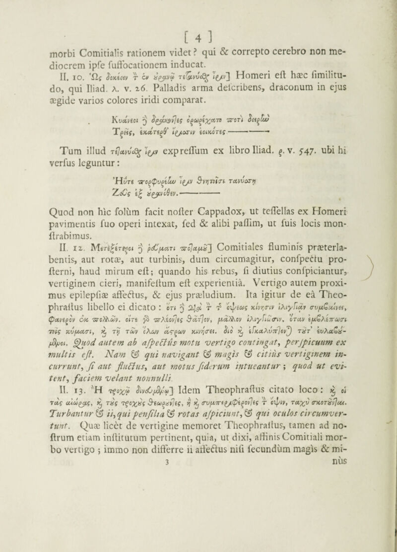 morbi Comitialis rationem videt ? qui & correpto cerebro non me¬ diocrem ipfe fuffocationem inducat. II. IO. ^oKic-iv r i^v'] Homeri ell haec fimilitu- do, qui Iliad. A. v. i6. Palladis arma deicribens, draconum in ejus aegide varios colores iridi comparat. Kvoi]/toi ^ -sirori 'tKccTi^S' Tg/ariv ioiKoreg — --— Tum illud TiJccvvcS^ expreflum ex libro Iliad. v. 547. ubi hi verfus leguntur: 'Mut€ 'Ziro^(pv^ilai 'i^v S-vrjmTt^ Tctwos-i) TL<Cg yg^vc^gi/. ■ -■ -- Quod non hic folum facit noder Cappadox, ut telTellas ex Homeri pavimentis fuo operi intexat, fed & alibi paflim, ut fuis locis mon- drabimus. II. IX. Mer^lerg^ci 3 Comitialcs fluminis praeterla- bentis, aut rotae, aut turbinis, dum circumagitur, confpe(i’iu pro- derni, haud mirum ed; quando his rebus, fi diutius confpiciantur, vertiginem cieri, manifedum ed experientia. Vertigo autem proxi¬ mus epilepfiae adeflus, & ejus prailudium. Ita igitur de ea Theo- phradus libello ei dicato : or< 24^ r oij/giifs }clvr,(riv Ixiyfidv a-vf^Qu^v^i, Cpocvg^ov Ofi 7xyo?^Mv. oiVe 'zs-Movjgg S-arlov, lMyfiu<riV, orav gfxQhgTrcctri rng avfjutiri, touv cKuv ^to ^ gfKotAvTrJsv^ r^r’ gvAuQii- ^od autem ah afpeEtus mntti verttgo contingat^ perjpicuum ex multis ejf. Nam ^ qui navigant & magis citiiis vertiginem in~ currunt^ Ji aut flii^us^ aut motus fiderum intueantur ; quod ut evi¬ tent^ faciem velant nonnulli. II. 13. ’''H 't^ox^ Idem Theophradus citato loco: o\ rdg cuoo^g, T^g 'tfcx^g S'ict)^dvjig, V (rufX7rg^(pg^ov]gg r cxpiv, rctxv (ncoT^^eu, Turbantur & ii^qui penjilia^ rotas ajpiciunt^^ qui oculos circumver^ tunt. Quae licet de vertigine memoret Theophradus, tamen ad no- drum etiam inditutum pertinent, quia, ut dixi, affinis Comitiali mor¬ bo vertigo ; immo non differre ii affeffus nid fecundum magis & mi- 3 nus