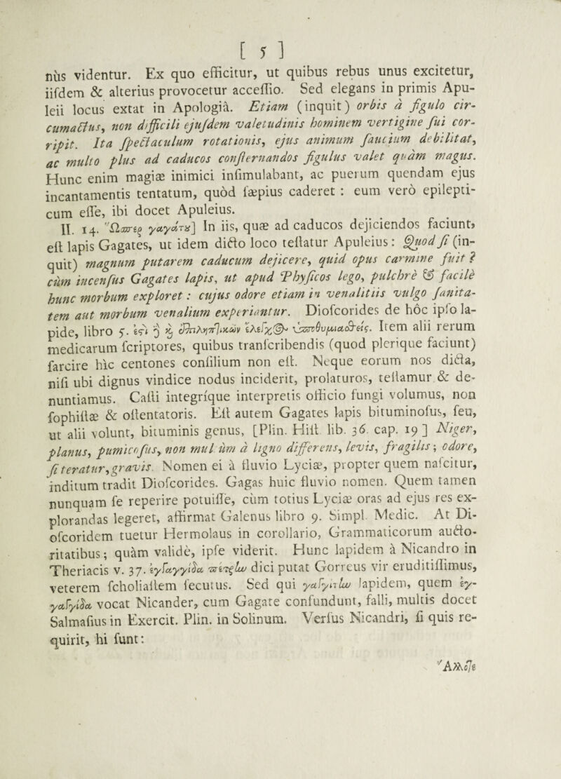 nus videntur. Ex quo efficitur, ut quibus rebus unus excitetur, iifdem 8c alterius provocetur acceffio. Sed elegans io primis Apu- leii locus extat in Apologia. Etiam (inquit) orbis a figulo cir- cumaClus, 7ton dfjficili ejujdem valetudinis hominem vertigine fiui cor- riftt. Ita fipeciauilum rotationis^ ejus animum fianciim debilitat^ ac multo plus ad caducos confiernandos figulus valet qodm magiis. Hunc enim magiae inimici infimulabant, ac puerum quendam ejus incantamentis tentatum, quod faepius caderet : eum vero epilepti¬ cum efle, ibi docet Apuleius. yciLycitt'v'i£^ In iis, quae ad caducos dejiciendos faciunt» ell lapis Gagates, ut idem difto loco teilatur Apuleius: ^?/<?^/(in- quit) magnum putarem caducum dejicere^ quid opus carmine fuit ? cum incenfus Gagates lapis, ut apud Thyficos lego, pulchre ^ facUe hunc morbum exploret: cujus odore etiam in vena littis vulgo Jamta- tem aut morbum venalium experiantur. Diofcorides de hoc ip!o la¬ pide, libro 5. 3 ^ Item alii rerum medicarum fcriptores, quibus tranlcribendis (quod plcnque faciunt) farcire hic centones confilium non eih Neque eorum nos di(^ia, nifi ubi dignus vindice nodus inciderit, prolaturos, tellamur & de¬ nuntiamus. Calli integrique interpretis officio fungi volumus, non fophiilse & oilentatoris. Ell autem Gagates lapis bituminofus, feu, ut alii volunt, bituminis genus, [Plin. Hili lib. 36. cap. 19] Niger, planus, pumicofitis, non mul uni d ligno differens, levis, fragilis; odore, fi teratur, gravis. Nomen ei a lluvio Lycias propter quem naicitur, inditum tradit Diofcorides. Gagas huic fluvio nomen. Quem tamen nunquam fe reperire potuilTe, cum totius Lycia oras ad ejus res ex¬ plorandas legeret, affirmat Galenus libro 9. Simpl. Medie. At Di- ofeoridem tuetur Hermolaus in corollario. Grammaticorum audo- ritatibus; quam valide, ipfe viderit. Hunc lapidem a Nicandro in Theriacis v. 37. ly^ayyi^cx. dici putat Gorreus vir eruditiffimus, veterem fcholiallem fecutus. Sed qui yafynlw lapidem, quem ey- yccFyl^a vocat Nicander, cum Gagate confundunt, falli, multis docet Salmafiusin Exercit. Plin. in Solinum. Verius Nicandri, fi quis re¬ quirit, hi funt: