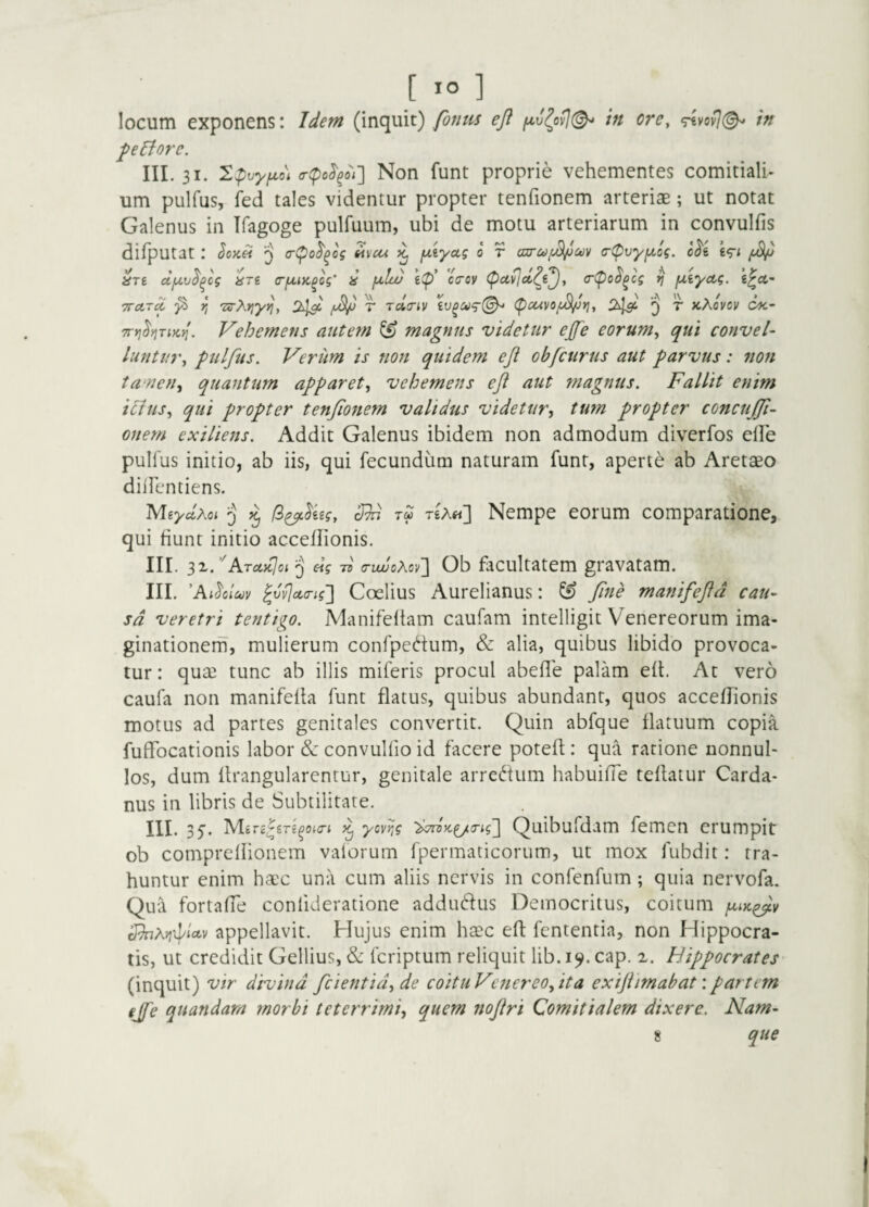 locum exponens: Idem (inquit) fonm efl tn ore, in felfore. III. 31. '2pvyfjLo\ a-cpo^^oi'] Non fuut proprie vehementes comitiali¬ um pulfus, fed tales videntur propter tenfionem arteriae; ut notat Galenus iii Ifagoge pulfuum, ubi de motu arteriarum in convulfis difputat : o-(po^^o? Hvcu fxiyoig 0 r ojrca^m (r(pvyfA,Gg. c^i ^ ^TS ctfxv^^cg IsTi (TfjnK^cg' }£ fxlcu ca-oy (pavjctt^e^, <r(po^^cs *] fxiyctg. TTctT^ ^ r, 'zs-Xrjytjy 2^1^ T rclinv C^cuvof^Yiy ^ JtAovcv cx- Tryj^tjTiKi!. Vehemens autem ^ magnus videtur ejfe eorum, qui convel- luntur, fulfus. Verum is non quidem eji ob/curus aut f arvus: non ta nen, quantum apparet, vehemens eft aut magnus. Fallit enim ilhts, qui propter tenfionem validus videtur^ tum propter concufii- onem exiliens. Addit Galenus ibidem non admodum diverfos elFe pullus initio, ab iis, qui fecundum naturam funr, aperte ab Aretaeo diiTentiens. MiydKoi 5' /S^^ggf, IRn TU t£A«] Nempe eorum comparatione, qui fiunt initio acceflionis. III. 3z.’'ATa,K}oi >j «V Ti a-iuuoAov'] Ob facultatem gravatam. III. ’A Rolcjv ^vv^cta-ig'] Coelius AurcHanus: ^ fime manifefid cau¬ sa veretri tentigo. Manifeftam caufam intelligit Venereorum ima¬ ginationem, mulierum confpedum, & alia, quibus libido provoca¬ tur: quaj tunc ab illis miferis procul abefle palam efl. At vero caufa non manifefla funt flatus, quibus abundant, quos acceflionis motus ad partes genitales convertit. Quin abfque flatuum copia fuflfocationis labor &: convullio id facere potefl: qua ratione nonnul¬ los, dum llrangularentur, genitale arredfum habuifie teflatur Carda- nus in libris de Subtilitate. III. 35. Mgrg^fiTg^ojc-t ycyijg Quibufdam femcn erumpit ob compreflionem vaforum fpermaticorum, ut mox fubdit: tra¬ huntur enim haec una cum aliis nervis in confenfum; quia nervofa. Qua fortaffe conlideratione addudus Democritus, coitum juix^y appellavit. Hujus enim hsec efl fententia, non Hippocra¬ tis, ut credidit Gellius, & fcriptum reliquit lib. cap. i. Hippocrates (inquit) vir divina fidentia, de coituVcnereofiita exift imab at'. partem ejfe quandam morbi teterrimi^ quem nofiri Comitialem dixere. Nam- 8 que