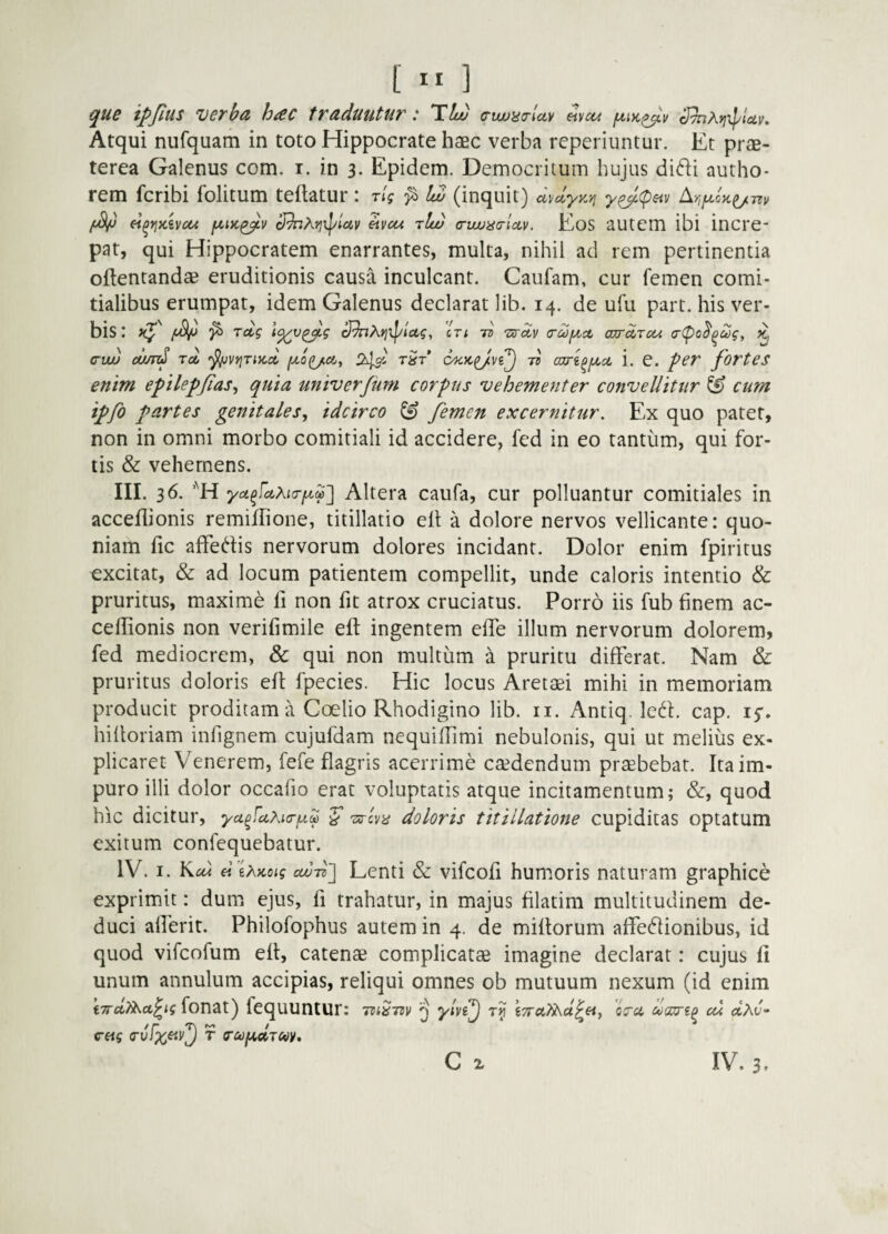 [ ” ] que ifjlus verba hac traduntur: TU) c-wjao-luv ^vca fxm^v Atqui nufquam in toto Hippocrate haec verba reperiuntur. Et prae¬ terea Galenus com. i. in 3. Epidem. Democritum hujus didi autho- rem fcribi folitum teflatur i ng U (inquit) cD/dyayi y^(peiv /«V ei^yjKhcci cRnhyix^lav ^vcu rU/ orwjucrictv, Eos autem ibi incre¬ pat, qui Hippocratem enarrantes, multa, nihil ad rem pertinentia oftentandsB eruditionis causa inculcant. Caufam, cur femen comi¬ tialibus erumpat, idem Galenus declarat lib. 14. de ufu part. his ver¬ bis : xj*' rdg \<^v^g cJ^?\.>]Xpiug, cn ro TurSiv (rcof^ct ojrdTcu a-<^o^^u)g, k, (TVLu cund Toi '^v^inycoi ixo^cty tSt ts cari^fjLct i. e. per fortes enim epilepjias^ quia univerfum corpus vehementer convellitur ^ cum ipfo partes genitales^ idcirco ^ femen excernitur. Ex quo patet, non in omni morbo comitiali id accidere, fed in eo tantum, qui for¬ tis & vehemens. III. 36. yctfdXKT^M'] Altera caufa, cur polluantur comitiales in acceflionis remiflione, titillatio elt a dolore nervos vellicante: quo¬ niam fic affedis nervorum dolores incidant. Dolor enim fpiritus excitat, & ad locum patientem compellit, unde caloris intentio & pruritus, maxime li non fit atrox cruciatus. Porro iis fub finem ac- cellionis non verifimile eft ingentem efiTe illum nervorum dolorem, fed mediocrem, & qui non multum a pruritu differat. Nam & pruritus doloris eft fpecies. Hic locus Aretaei mihi in memoriam producit proditam a Coelio Rhodigino lib. ii. Antiq. led. cap. 15:. hiftoriam infignem cujufdam nequiffimi nebulonis, qui ut melius ex¬ plicaret Venerem, fefe flagris acerrime caedendum praebebat. Ita im¬ puro illi dolor occafio erat voluptatis atque incitamentum; &, quod hic dicitur, yafcLKia-^^ S Ts-cva doloris titillatione cupiditas optatum exitum confequebatur. IV. I. Kcd « 6A>co<? cd)-Ti\ Lenti & vifcofi hum.oris naturam graphice exprimit: dum ejus, fi trahatur, in majus filatim multitudinem de¬ duci afferit. Philofophus autem in 4. de miliorum affedionibus, id quod vifcofum eft, catenae complicatae imagine declarat: cujus fi unum annulum accipias, reliqui omnes ob mutuum nexum (id enim 'nrdy^ap^ig fonat) fcquuntur: TiiSm Q yivi^ cu dhv- cag (Tvfx^v'^ T (TUfJt.ciTWV,