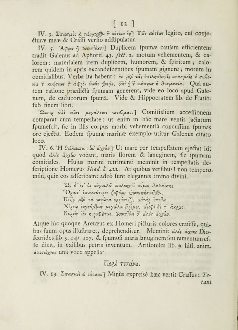 IV. 3. ^TTcKTfMcg ^ ^ cuTiuv «{j] Xuv cWTiuv IcgltO, CUl COnjc- ^luras meae & Cralfi verlio adflipulatur. IV. 5. 'A(p^ov 5 ■2hn7f]vii(rt'\ Duplicem fpumae caufam efficientem tradit Galenus ad Aphorif. 43. fe6f. 1. motum vehementem, & ca¬ lorem : materialem item duplicem, humorem, & fpiritum ; calo¬ rem quidem in apris excandefeentibus Ipumam gignere ; motum in comitialibus. Verba ita habent: cv mg iTnXriTfjiysU au-aa-y^oig <rv^o- viet T Kivrio-tsov T ettp^ov '^yvAV, ^ T KetTT^CuV v\ B'i(ry.oL(rlu, Qua au¬ tem ratione prajdi61a fpumam generent, vide eo loco apud Gale¬ num, de caducorum fpum/a. Vide & Hippocratem lib. de Flatib. fub tinem libri. 3^ -ma-i ynyclMicri 'srv3jy>ct(ri,~\ Comitialium acceffionem comparat cum tempellate: ut enim in hac mare ventis jaftatum fpumefeit, fic in illis corpus morbi vehementia concufTum fpumas ore ejeftat. Eodem fpumae marinae exemplo utitur Galenus citato loco. IV. 6. 'H 3-ctXetosct t13 ax^lur\ Ut mare per tempeflatem ejeftat idj quod ctAcV vocant, maris florem & lanuginem, fic fpumam comitiales. Hujus marini retrimenti meminit in tempeflatis de- feriptione Homerus lliad. 421. At quibus verfibus! non tempero, mihi, quin eos adfcribamradeo funt elegantes immo divini. CT cv cdyieiXS 'zs-oXv/jy^i >t^y.ct O^vur’ ITTAC^VTi^OV xjziPSKivi^crcivj. rj 'n 0' ' ~ /T\ j \ ’/ r-t Liovlc^ (yCiy Tct 'Txr^oiixct xspvosij, ccurct^ iTTC-ijct pyjyvviiS/Jov ynyclXct r Ki/^dv icv Ku^vp^rete, ^izTtTrjvsi <$ ctAcg 'cfxyluj. Atque hic quoque Aretaeus ex Homeri pifiuris colores erafifle, quU bus fuum opus illuftraret, deprehenditur. Meminit dhU d^vr^g Dio- feorides lib. cap. 127. & fpumofi maris lanuginem feu ramentum ef- fe dicit, in exilibus petris inventum. Arifloteles lib. 9. hifl. anim. dxoa-ctxvctg una vocc appellat. Tlie} TiTciVii, IV. 13. '^TTctc-ydi o\ 7iTciyoi\ Minus exprefse haec vertit CrafTus: Te- tani