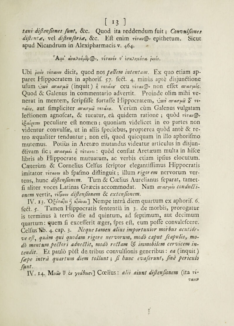 tanvdtfienjiones funt, 8zc. Quod ita reddendum fuit; Convuljlones diftenta^ vel dijienforia^ dzc. Eft enim rirav^ epithetum. Sicut apud Nicandrum in Alexipharmacis v. 464; ‘AijM.’ <lvaKvo^(^->y riTccvov r eirz?<.f]KOTcc pivcv. Ubi pivov TiTuvov dicit, quod nos fellem intentam. Ex quo etiam ap¬ paret Hippocratem in aphorif. feft. 4, minus apt^ disjundione ufum liara (j}TcL(rpn,^ (inquit) ^ 'Xirdyn' ceu TiTGLy(^ non elTet axrctcrptog. Quod & Galenus in commentario advertit. Proinde olim mihi ve¬ nerat in mentem, fcripfifTe fortalTe Hippocratem, vW carua-pcS t6- Tctva, aut fimpliciter ajrct(ry.i TiTccva. V^erum cum Galenus vulgatam ledionem agnofcat, & tueatur, .ea quidem ratione ; quod TiTuv(^ peculiare efl nomen; quoniam videlicet in eo partes non videntur convulfse, ut in aliis fpeciebus, propierea quod ante & re¬ tro aequaliter tenduntur; non eir, quod quicquam in illo aphorifmo mutemus. Potius in Aretaeo mutandus videatur articulus in disjun- ftivam fic; cwci(rp^o\ ^ TiTavciquod condat Aretseum multa in hifce libris ab Hippocrate mutuatum, ac verbis etiam ipfius elocutum. Caeterum & Cornelius Celfus fcriptor elegantifTimus Hippocratis imitator riTavov ab fpafmo didinguit; illum rigorem nervorum ver¬ tens, hunc diftenjionem. Tum & Coelius Aurelianus feparat, tamet- fi aliter voces Latinas Graecis accommodat. Nam carcta-ptov condnGi^ onem vertit, reSvoi/ diflenjionem & extenjionem. IV. 13. ’0^vTct]oi 3 Nempe intra diem quartum ex aphorif. 6. fed. S‘ Tamen Hippocratis fententia in 3. de morbis, prorogatur is terminus a tertio die ad quintum, ad feptimum, aut decimum quartum: quem fi excelTerit aeger, fpes eit, eum poffe convalefcere. Celfus lib. 4. cap. 3. Neque tamen alius importunior morbus acutidr^ 'veejf., quam qui quodam rigore nervorum^ modh caput fcapuUsy^mo- db mentum peBori adneBit^ modo reBam immobilem cervicem in^ tendit. Et paulo poft de,tribus convulfionis generibus: ea (inquit) fape intra quartum diem tollunt; Ji hunc evaferunty Jine periculo funt. IV. 14., Muily r b/ yvd^oio-i'] Coelius: alii aiunt difienfmem (ita te-