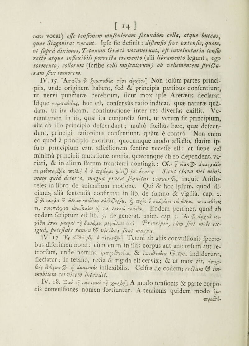 roDisv vocat) effe tenjknem mufcnlorum fecundum colla^ atque buccas^ quas Siagonitas vocant. Ipfe fic definit: diftenfo fiv e extenfo, quam, iit fuprd diximusy Tetanum Graci vocaverunty eji involuntaria tenfio reBo atque inflexibili porreBa cremento (alii libramento legunt; ego tormento) collorum (fcribe colli mufculorum) ob vehementem flriBu’ . ram flve tumorem. 1\^ 15'. ^ ^vfXTra^ioL T^o-i Non folum partes princi¬ piis, unde originem habent, fed & principia partibus confentiunt, ut nervi pundurae cerebrum, ficut mox ipfe Aretaeus declarat. Idque a-v/x7ru(i4uiy hoc ell, confensus ratio indicat, quae naturae qua¬ dam, ut ita dicam, continuatione inter res diverias exifiit. Ve- rumtamen in iis, quae ita conjuncta funt, ut verum fit principium, alia ab illo principio defccndant; multo facilius haec, quae defcen- dunt, principii rationibus confentiunt, quam e contrd. Non enim eo quod a principio exoritur, quocumque modo affedo, ihtim ip- fum principium eam afiedionem fentire necelTe eit: at faepe vel minima principii mutatione,omnia, quaecunque abeo dependent,va- .riari, & in alium llatum transferri contingit: Om ^ o’lctK(^ CtKA^CUCV -Tt jj' yive) (xird^rnTig. Sicut clavo vel mini¬ mum quid detorto, magna prone fequitur cotiverfio, inquit Arillo- teles in libro de animalium motione. Qui & hoc ipfum, quod di¬ cimus, alia fententia confirmat in lib. de fomno & vigilia, cap. ^ ^ T ccP^Kcjv Tz-ci^ctiv ^ c (TiwjdvH Tct rtTAct, 'an7ro]/(jcTsg Ti, a-v^TTcf^eiv clvafKcucv ^ tcI Ko',7rd 'zirci^ci. Eodcm pertinet, quod ab eodem feriprum ell lib. >. de generat, nnim. cap. 7. 'A; ^ Sirui rjj yAyctXctt htI. Trintipidy cum fliit molc ex- igudy poteflate tamen viribus funt magna. IV. 17. ’E^ £^v 0 Tetani ab aliis convulfionis fpecie- bus diferimen notat: cum enim in illis corpus aut antrorlum aut re- trorfum, unde nomina iix7roc(B'0Tlvip^ Sc o'jriS'c7lvii Grceci indiderunt, ilet^fatur; in tetano, red-la & rigida ell cervix; & ut mox ait, /3/)? d,vQpu)7r(^ ^ dKccuTrijg inflexibilis. Celfus de eodem; reBam & im¬ mobilem cervicem intendit. ^ IV. 18. '^xw Tdcri>ccd tS A modo tenfionis & parte corpo- •ris convulfiones nomen fortiuntur. A tenfionis quidem modo 0-