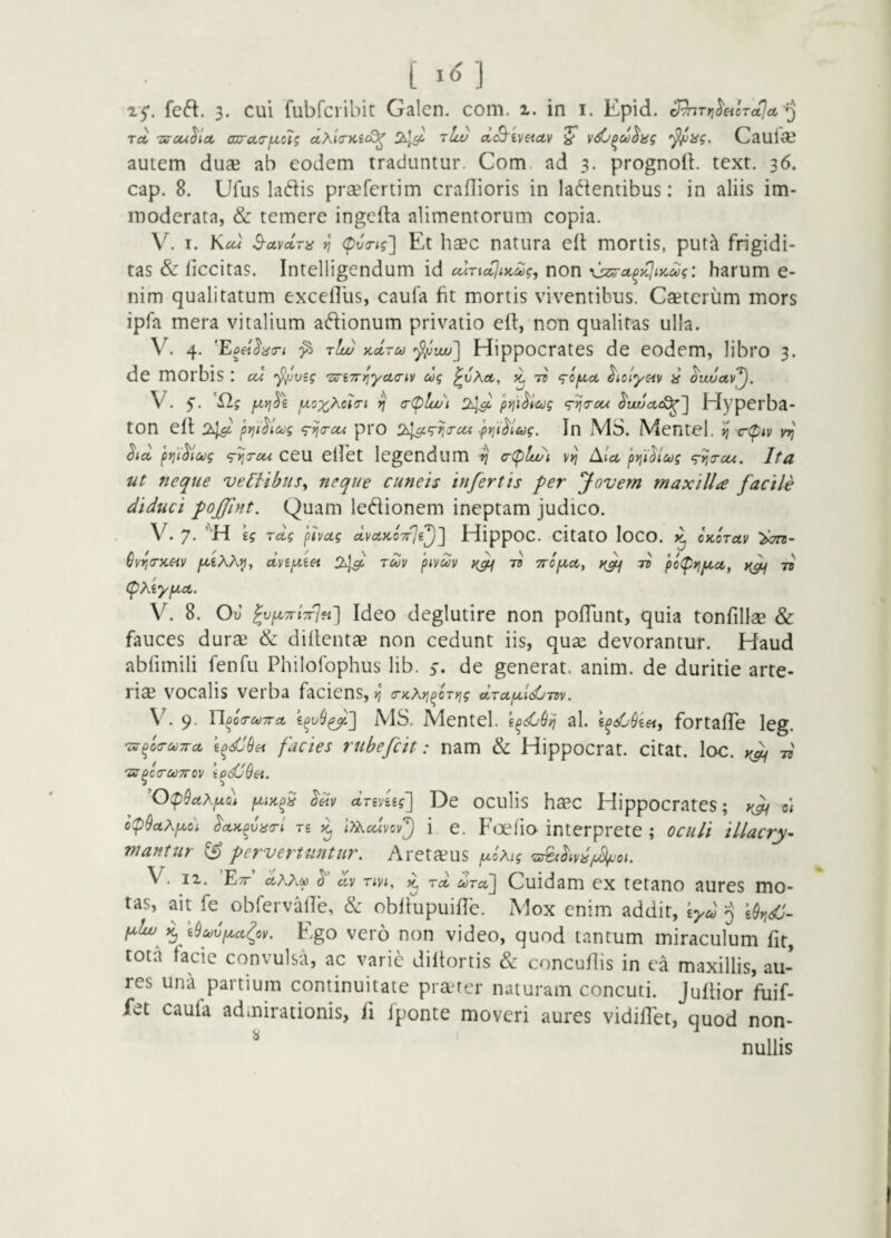 feft. 3. cui fubrcribit Galen. com. i. in i. Epid. ^Trj^eicToLla,'^ Tct 'sycu^ict co[rci(r[xc7g ctXlcKit^ 2^]^ Tlce) ctcS^tvetctv ^ Caui«e autem duae ab eodem traduntur. Com ad 3. prognoit. text. 36. cap. 8. Ufus ladis praefertim craflioris in lacientibus: in aliis im¬ moderata, & temere ingefta alimentorum copia. V. I. Kcu S-avctra ^ (pvTig'] Et hsec natura eli mortis, put'^ frigidi¬ tas & liccitas. Intelligendum id ccWKtjuc^g, non : harum e- nim qualitatum excefllis, caufa fit mortis viventibus. Cseteriim mors ipfa mera vitalium aClionum privatio ell, non qualitas ulla. V. 4. 'Eoei^acri ^ t!w ycdru '^^wu'] Hippocrates de eodem, libro 3. de morbis : cu •f^vzg ’Z!n7rr,'ycL<riv cog ^vKct, jc 77 <rO|Uo£. ^iclyc-iv ^ ^wuctv'^, V. u.ox,Xcli(n *] (rC^luui 2^^ pyji^lcdg <r^(Tcoc ^w!jct(£^'j Hyperba¬ ton elt 2^ prii^lag <rn<ycu pro 2^‘rr,j-ctt fvii^iug. In MS. Mentol. >1 c-ipiv ^la, j)t]'i^ict)g (p^Tcu ceu elfct legendum ^ (r(plwi Alce jn^i^lcog ‘g-tjircu. Ita ut neque vel^tbttSy neque cuneis infertis per Jovem maxilla facile diduci poffint. Quam leCiionem ineptam judico. V. 7. \g jdg pivug dvctKOTrjl^] HippOC. citatO loCO. ^ CKorctv >^7^- 6v^(rx,€iv dvipeiet juv pivdv tv TTopict, tv po(pyipiu, }{^ W (pxiypcet. V. 8. Ou ^vjXTriTrJfi'] Idco dcglutirc non polTunt, quia tonfillae & fauces durse & dillentae non cedunt iis, qua^ devorantur. Haud abfimili fenfu Philofophus lib. 5-. de generat, anim. de duritie arte¬ riae vocalis verba faciens, r, a-KXYifcTrig dTctfidj-ntv. V. 9. Yl^oTc^TTct MS. Mentel. al. E^<s6de«, fortalTe leg. ixrfoa-c^Trce ^dldsi facies rubefcit: nam & Hippocrat. citat, loc. -n 'SS^CCrOOTTOV ipdi$6i. ’0(p9ctXpto) dxinig'] De oculis haec Hippocrates; vlfi e< op9uXpto'i ^coi^uno-l Tg ^ l>Xcdvcv'^ i e. F(3efio interprete ; oculi illacry^ mantur ^ pervertuntur. Areta^us ^0%? V. II. ’E;r’ dxX(^ av xm, ^ rd dxa,] Cuidam ex tetano aures mo¬ tas, ait fe obferv-Mle, & obllupuific. Mox enim addit, tyd ^ ^ \9c^6fxct(ov. Ego vero non video, quod tantum miraculum fit, tota facie convulsa, ac varie diltortis & concuflis in ea maxillis, au¬ res una partium continuitate pra-rer naturam concuti. Jufiior fuif- fet caufa admirationis, fi fponte moveri aures vidilTet, quod non- ^ nullis
